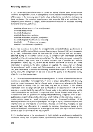 Measuring informality 
172 
6.126. The second phase of the survey is carried out among informal sector entrepreneurs identified during the first phase. It is designed to answer precise questions regarding the role of the sector in the economy, as well as its actual and potential contribution to improving living conditions. The standard questionnaire (see Appendix D2) is an individual form comprising seven modules (12 pages), to which additional modules can be added according to national priorities), as follows: 
Module A: Characteristics of the establishment 
Module B: Labour force 
Module C: Production 
Module D: Expenditure and costs 
Module E: Customers, suppliers, competitors 
Module F: Capital, investment and financing 
Module G: Problems and prospects 
Module S: Social insurance (optional). 
6.127. Field experience shows that the average time to complete the basic questionnaire is between 60 and 90 minutes (Rakotomanana, Ravelosoa and Roubaud, 2003, and Amegashie et al., 2005). Information about the characteristics of the informal unit and its owner, obtained during the household survey phase, is compared with information collected directly from the entrepreneur in the second phase. The information compared includes the address, industry, legal status, type of accounts, registers, type of premises, etc. and the entrepreneur's name, age, sex, relation to the head of household, job status, etc. If the information is consistent, the other modules are applied. The reason for any change between phases 1 and 2 is noted and, if the respondent is not responsible for an informal unit, the survey ends. In addition to delimiting precisely the scope of the informal sector survey phase, this comparison can be used to assess the quality of the household survey phase (as in post-census surveys). 
6.128. The questionnaire uses flexible reference periods to collect information about each income and expenditure item separately, in order to ensure compatibility with the daily empirical categories managed by the informal sector entrepreneurs, who generally do not follow formal accounting rules (or even keep any kind of accounts). It also obtains information about the origin of each item purchased and the destination of each product sold, so as to understand the place of the informal sector in the national economy and its relations with other sectors (public, foreign enterprises, formal domestic enterprises, etc.). In its standard form the questionnaire distinguishes the following categories: public or para- public sector; large trading private enterprise; small trading private enterprise; large non- trading private enterprise; small non-trading enterprise; household/individual; direct exports (for destination of products) or imports (for origin of inputs); own consumption; and informal units (as intermediate consumption). Detailed subcontracting relations are also explored. With this information it is possible to construct input/output tables at the individual level (and, more important, at the aggregate level), splitting formal and informal sectors at both the product and the industry level. 
6.129. Another feature of the questionnaire is that it includes a set of questions about the rhythm of activity over the previous year, by establishing the level of turnover month by  