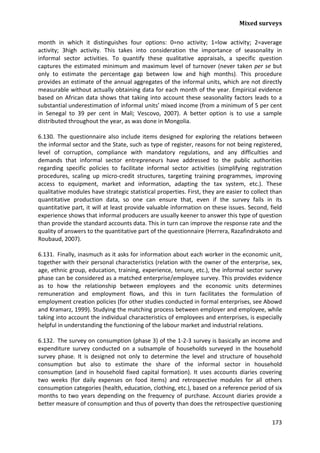 Mixed surveys 
173 
month in which it distinguishes four options: 0=no activity; 1=low activity; 2=average activity; 3high activity. This takes into consideration the importance of seasonality in informal sector activities. To quantify these qualitative appraisals, a specific question captures the estimated minimum and maximum level of turnover (never taken per se but only to estimate the percentage gap between low and high months). This procedure provides an estimate of the annual aggregates of the informal units, which are not directly measurable without actually obtaining data for each month of the year. Empirical evidence based on African data shows that taking into account these seasonality factors leads to a substantial underestimation of informal units’ mixed income (from a minimum of 5 per cent in Senegal to 39 per cent in Mali; Vescovo, 2007). A better option is to use a sample distributed throughout the year, as was done in Mongolia. 
6.130. The questionnaire also include items designed for exploring the relations between the informal sector and the State, such as type of register, reasons for not being registered, level of corruption, compliance with mandatory regulations, and any difficulties and demands that informal sector entrepreneurs have addressed to the public authorities regarding specific policies to facilitate informal sector activities (simplifying registration procedures, scaling up micro-credit structures, targeting training programmes, improving access to equipment, market and information, adapting the tax system, etc.). These qualitative modules have strategic statistical properties. First, they are easier to collect than quantitative production data, so one can ensure that, even if the survey fails in its quantitative part, it will at least provide valuable information on these issues. Second, field experience shows that informal producers are usually keener to answer this type of question than provide the standard accounts data. This in turn can improve the response rate and the quality of answers to the quantitative part of the questionnaire (Herrera, Razafindrakoto and Roubaud, 2007). 
6.131. Finally, inasmuch as it asks for information about each worker in the economic unit, together with their personal characteristics (relation with the owner of the enterprise, sex, age, ethnic group, education, training, experience, tenure, etc.), the informal sector survey phase can be considered as a matched enterprise/employee survey. This provides evidence as to how the relationship between employees and the economic units determines remuneration and employment flows, and this in turn facilitates the formulation of employment creation policies (for other studies conducted in formal enterprises, see Abowd and Kramarz, 1999). Studying the matching process between employer and employee, while taking into account the individual characteristics of employees and enterprises, is especially helpful in understanding the functioning of the labour market and industrial relations. 
6.132. The survey on consumption (phase 3) of the 1-2-3 survey is basically an income and expenditure survey conducted on a subsample of households surveyed in the household survey phase. It is designed not only to determine the level and structure of household consumption but also to estimate the share of the informal sector in household consumption (and in household fixed capital formation). It uses accounts diaries covering two weeks (for daily expenses on food items) and retrospective modules for all others consumption categories (health, education, clothing, etc.), based on a reference period of six months to two years depending on the frequency of purchase. Account diaries provide a better measure of consumption and thus of poverty than does the retrospective questioning  