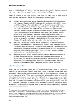 Measuring informality 
174 
used by the LSMS surveys,38 
6.133. In addition to the type, quantity, unit price and total value of each product separately, the questionnaire obtains information on the following items: but they take less account of seasonality than do traditional income and expenditure surveys, which use a reference period of a year. 
(a) the place where the product was purchased (or obtained), distinguishing between informal places of purchase (1. Self production; 2. Hawking, street; 3. Seller's home, small informal shop; 4. Market; 5. Other informal place of purchase) and formal places of purchase; 6. Supermarket; 7. Regular shops and stores; 8. Public sector, such as friendship stores, etc.; 9. Other formal places. While in most cases it is possible to identify clearly the place of purchase, the distinction between categories 5 and 9 requires information as to whether the provider keeps accounts and has registers or as to the number of persons working in the enterprise, which the respondent may not know. One way to minimize these difficulties is to increase the number of categories, as was done in Colombia (up to 39 types of place) and Morocco (42 types); another is to improve the training of interviewers. 
(b) the reason each provider has been chosen, distinguishing (in the standard version) between: 1. Less expensive; 2. Better quality; 3. Access to credit, payment facilities; 4. Proximity; 5. Good relations; 6. Product not found elsewhere; 7. Other reason. This is a useful question for determining the behaviour of different types of household (according to level of wealth, sources of income etc.) in their decisions to buy a product in the formal or the informal sector. 
(c) the country of origin of each product consumed, which is of particular relevance in countries where trade statistics are not reliable and where important flows of imports enter the country ‘informally’ (without having been registered by customs procedures); this is the case of many developing countries (and even developed countries affected by contraband in particular products, such as cigarettes). 
1-2-3 surveys in Africa 
6.134. The full 1-2-3 phase survey was first implemented in the capital of Cameroon, Yaoundé, in 1993 (Roubaud, 1994b), since when 1-2 or 1-2-3 phase surveys have been undertaken in Burundi, Comoros, Democratic Republic of Congo, Madagascar, Morocco and in ten countries of West Africa. Many countries have conducted the surveys at regular intervals, as national surveys, as surveys of the capital city or as urban surveys. In particular, phase 1 surveys were conducted in Madagascar every year from 1995 to 2004, and in 2006, 2010 and 2012, and phase 2 and 3 surveys approximately every three years since 1995. The 1-2-3 survey has contributed to the diffusion of labour force surveys in sub-Saharan Africa, where labour force surveys are still rare. Other survey programmes in Africa, such as general 
38 A standard LSMS survey questionnaire considers a fixed and limited number (around 100) of consumption items, while a standard phase 3 questionnaire has a variable and much higher number of items at a very detailed level of disaggregation (4 or 5 digits classification), which provides much better estimates; for a more general comparison of these two types of survey for estimating consumption and monetary poverty, see Razafindrakoto and Roubaud, 2003.  