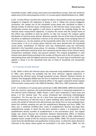 Mixed surveys 
175 
household surveys, LSMS surveys and income and expenditure surveys, have also started to adopt some of the useful properties of the 1-2-3 survey system (Razafindrakoto et al., 2009). 
6.135. In these African countries the sample for phase 1 (household survey) was specifically designed to integrate the objectives of phases 2 and 3. Taking into account budgetary constraints, the sample size of the household survey phase was calculated to obtain a desired number of informal sector entrepreneurs in the informal sector survey phase. The stratification process was applied in each phase to optimize the sampling design for the informal sector measurement objectives. In practice this means that the sample frame of EAs (PSUs) was stratified at least by district, to take into account the unequal spatial distribution of informal sector density. Wherever possible, the sex of the head of household should be an additional stratification criterion at the second stage of the sampling frame of the first phase (i.e., for the selection of the households within EAs). For the informal sector survey phase, in all 1-2-3 surveys where informal units were derived from the household survey phase, stratification of informal units was implemented using the information obtained in the household survey phase. For example, in Madagascar and West Africa, 20 strata were defined by industrial sector (ten industries) and the status of the informal sector entrepreneur (employer and/or own-account worker). The unequal probabilities in each stratum were determined according to the number of informal units in the LFS sample, over- representing those with the highest economic potential. The same type of stratification was applied in phase 3 at the household level (sex of head of household and household’s income). 
1-2-3 surveys in Latin America 
6.136. While in Africa the informal sector was measured using establishment surveys prior to 1993, Latin America has probably had the most extensive regional experience in measuring the informal sector through household surveys. Mexico's National Institute to Statistics and Geography (INEGI) was the first to implement mixed surveys. Drawing on this experience, a few others national statistical offices in the region conducted mixed modular informal sector surveys early in the 1990s (El Salvador, 1992; Peru, 1992; Guatemala, 1993). 
6.137. In Colombia 1-2-3 surveys were carried out in 2001-2002 (DANE, 2004) that benefited from the country's extensive and institutionalized experience in measuring employment in the informal sector (Villamizar, 2004). Phases 1 and 2 were conducted in urban areas and phase 3 at the national level. The survey introduced two interesting methodological innovations. The first was the use of a dual frame (see paragraphs 6.72 to 6.82). While mobile entrepreneurs of informal units or within dwellings were selected from the mixed survey, the sample of informal units with premises was drawn from an area sampling frame, where the ultimate sampling unit was the establishment (Mayorga and Parra, 2004). The latter was a randomly stratified (four strata of establishment density) two-stage (EAs, establishment) sample, in which the EAs were selected in phase 1 in proportion to the establishment density (number of establishments in the enumeration area). The original design was chosen because the Colombian National Administrative Office of Statistics (DANE), based on the 2005 general census (see paragraphs 5.86 to 5.88), elaborated an updated master sample of EAs for enterprise surveys (DANE, 1999). The second innovation comes from the identification and qualification of ‘grey zones’, in which the sector (formal or informal) of the places where goods are purchased is not clear (Freire, 2004). For this  