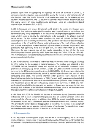 Measuring informality 
176 
purpose, apart from disaggregating the typology of place of purchase in phase 3, a complementary investigation was conducted to specify the formal or informal character of the dubious cases. The results from the 1-2-3 survey were used for the drawing up the country's national accounts. The 1-2-3 survey in Colombia has now been discontinued, but the yearly survey of micro-establishments continues, using an establishment-based approach (see paragraphs 5.89 to 5.92). 
6.138. In Venezuela only phases 1 (national) and 2 (pilot in the capital city, Caracas) were conducted. The main methodological innovation was a special protocol to evaluate the reliability of using proxy respondents in the household survey phase (an approach shared by most LFSs) in order to identify the informal units to be surveyed in the phase 2 informal sector survey. For this purpose seven questions (on types of register, juridical status, accounts) were used to identify informal units. The questions were asked of both the regular respondents in the LFS and the informal sector entrepreneurs. The result of this evaluation was positive, as the global index of consistency (same answer by the two respondents) was particularly high (generally more than 80 per cent, and often more than 90 per cent). Moreover, the non-response rate of the regular respondent in the LFS for the new identifying questions was generally under 5 per cent (Lugo and Quiroz, 2004, pp. 167-194). This methodological exercise tends to prove that the identification of informal units through proxy respondents is feasible. 
6.139. In Peru the INEI conducted its first mixed modular informal sector survey (1-2 survey) in 1993, mainly for the purpose of national accounts. The module was attached to the 1993/1994 national household survey and applied to all household businesses (non- professional) employing up to ten workers. A total of 4,300 household businesses were surveyed in the 15 largest metropolitan areas. In 2001/2002 a 1-2-3 survey was attached to the annual national household survey (ENAHO), an LSMS type of survey that INEI has been conducting since 1996. The specific informal sector questions were included in the household survey during the last quarter of 2001. Phases 2 and 3 surveys were also included in the ENAHO questionnaire. Non- farm household businesses (informal sector survey phase) and households (phase 3) were exhaustively selected and surveyed. In 1993 only non- professional household businesses with ten workers or fewer were surveyed. In 2001 the coverage was extended to all non-farm household businesses, so as to be consistent with the regional definition of the informal sector (Hidalgo et al., 2004). 
6.140. Since May 2003 the ENAHO has become a continuous survey (producing monthly indicators), with a panel component that provides data on seasonal variation and on the dynamics of the informal sector. In addition, since 2004 the annual household sample was increased to around 20,000 households and the number of informal units to almost 12,000. This provides for a more detailed disaggregation of industries. The increase in the sample of the informal sector survey was due to the inclusion of rural areas. The sample is no longer restricted to urban areas but covers all domains at the national level. 
1-2-3 surveys in Asia 
6.141. As part of an interregional project with ESCAP as the lead agency, the 1-2-3 survey methodology was implemented in four countries (Mongolia, Philippines, and Sri Lanka). Due to budgetary constraints the statistical operations in these countries was limited to the first  