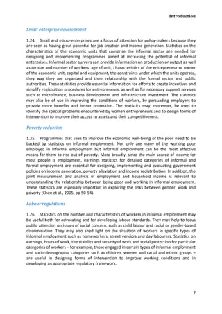 Introduction 
7 
Small enterprise development 
1.24. Small and micro-enterprises are a focus of attention for policy-makers because they are seen as having great potential for job creation and income generation. Statistics on the characteristics of the economic units that comprise the informal sector are needed for designing and implementing programmes aimed at increasing the potential of informal enterprises. Informal sector surveys can provide information on production or output as well as on size and number of workers, age of unit, characteristics of the entrepreneur or owner of the economic unit, capital and equipment, the constraints under which the units operate, they way they are organized and their relationship with the formal sector and public authorities. These statistics provide essential information for efforts to create incentives and simplify registration procedures for entrepreneurs, as well as for necessary support services such as microfinance, business development and infrastructure investment. The statistics may also be of use in improving the conditions of workers, by persuading employers to provide more benefits and better protection. The statistics may, moreover, be used to identify the special problems encountered by women entrepreneurs and to design forms of intervention to improve their access to assets and their competitiveness. 
Poverty reduction 
1.25. Programmes that seek to improve the economic well-being of the poor need to be backed by statistics on informal employment. Not only are many of the working poor employed in informal employment but informal employment can be the most effective means for them to rise out of poverty. More broadly, since the main source of income for most people is employment, earnings statistics for detailed categories of informal and formal employment are essential for designing, implementing and evaluating government policies on income generation, poverty alleviation and income redistribution. In addition, the joint measurement and analysis of employment and household income is relevant to understanding the relationship between being poor and working in informal employment. These statistics are especially important in exploring the links between gender, work and poverty (Chen et al., 2005, pp 50-54). 
Labour regulations 
1.26. Statistics on the number and characteristics of workers in informal employment may be useful both for advocating and for developing labour standards. They may help to focus public attention on issues of social concern, such as child labour and racial or gender-based discrimination. They may also shed light on the situation of workers in specific types of informal employment such as homeworkers, street vendors and day labourers. Statistics on earnings, hours of work, the stability and security of work and social protection for particular categories of workers – for example, those engaged in certain types of informal employment and socio-demographic categories such as children, women and racial and ethnic groups – are useful in designing forms of intervention to improve working conditions and in developing an appropriate regulatory framework.  