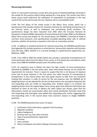 Measuring informality 
178 
which is a semi-panel continuous survey with each group of selected dwellings remaining in the sample for five quarters before being replaced by a new group. The concern was that a heavy survey could undermine the willingness of respondents to participate in the next round of the survey and increase the non-response rate to unacceptable levels. 
6.144. The first phase of the mixed survey is the labour force survey, which has a questionnaire that already includes the necessary elements for identifying entrepreneurs in the informal sector, as well as employees and contributing family members. The questionnaire design has been improved since 2005 when the Encuesta Nacional de Ocupación y Empleo (ENOE) replaced the Encuesta Nacional de Empleo (ENE) as the Mexican labour force survey (see Chapter 4). The second phase, the ENAMIN, is directed at heads of non-farm micro-economic units (professionals included) operating either with or without premises, whether the business in question is the main or a secondary activity. 
6.145. In addition to standard elements for national accounting, the ENAMIN questionnaire (see Appendix D3) includes questions on entry barriers, bureaucratic obstacles and transition costs (De Soto, 1987), whether it is a survival strategy or a good business opportunity, etc. (Maloney, 1998). 
6.146. From 1992 to 2002 the sample (which was actually a subsample of entrepreneurs of micro-businesses taken from the labour force survey, or first phase) was restricted to urban areas. Since 2008 the ENAMIN sample covers the whole country. 
6.147. An important issue in Mexico has been the high number of micro-entrepreneurs identified by ENAMIN in the first phase who, when interviewed directly, do not satisfy the requirements for inclusion. There is reason to suspect that this is not because of response errors due to proxy response in the first phase, but rather because of misreporting by entrepreneurs in the second phase who have good reasons to hide from any institution tracking their activities. In order to correct for the non-response rate, the ENAMIN set of weighting factors can be adjusted for the loss of observations, the assumption being that the non-responding units are similar to responding units. Another option is to maintain the weighting factors from the original labour force survey, given that sufficient information was obtained on them at the time. In Mexico the latter option was chosen, given that the observations missed are concentrated rather than evenly distributed. Estimates show that non-responding units had higher value added than responding units, further suggesting that non-responding units in the second phase have economic reasons to dodge ENAMIN's questions. 
6.148. The ENAMIN questionnaire covers 15 topics: 
1. Verification of the information supplied in the first phase 
2. Migration condition 
3. Labour background 
4. Business start-up, how, when and why 
5. Type of accounts/business registration 
6. Premises 
7. Hours worked 
8. Data on employees and others helping in business chores  