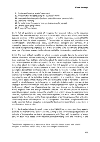 Mixed surveys 
179 
9. Equipment/physical assets/investment 
10. Problems faced in conducting the business/activity 
11. Unexpected contingencies/business expenditure and incomes/sales 
12. Loans and financing 
13. Formal training (in order to improve business performance) 
14. Other support programmes 
15. Prospects/Expectations 
6.149. Not all questions are asked of everyone; they depend, rather, on the sequence followed. The interview averages about an hour and eight minutes and is held either at the business premises – if the business has premises – or in the household, ensuring that the answers are from the direct respondent.39 
6.150. The most difficult variable on which to obtain accurate data is the enterprise's income. In order to improve the quality of responses about income, the questionnaire uses three strategies. First, it obtains information about the opportunity income, i.e., the income that the entrepreneur would accept to work for as a salaried employee. The entrepreneur is then asked about the income actually earned. The first question serves to create some psychological pressure on the entrepreneur to report the actual income more faithfully, the assumption being that if the first question is not asked the income reported will be lower. Secondly, it allows comparison of the income information with current expenditure and salaries paid during the same period, as these elements serve, by subtraction, to reconstruct the mixed income of the individual leading the activity. It is possible to obtain negative values, either because that actually is the case during the period of reference (a calendar month) or simply because the information on total sales is being under-reported. A final strategy is to obtain information about total current expenses over a year, by asking about the frequency of each type of expenditure (i.e., how many times a year the disbursement is made) together with the average monetary amount. This detailed picture of business expenditure makes it possible to infer the actual level of activity. Among the economic items collected, expenditure is less likely to be under-reported than total sales or incomes. The questionnaire then focuses on the three main products or services provided, their unit price, the quantity traded and the specific cost of trading them. From there a margin or coefficient can be obtained that can be applied to the year for total current expenditure, in case there is no information on total sales. The questions on income and expenditure are industry-specific (manufacturing, trade, construction, transport and services). If a respondent has more than one business in different locations, the instructions given to the field staff during training emphasize that if they are in the same industry and produce the same type of goods or services, the locations should all be considered as a single enterprise. 
6.151. As described above, for each record in the ENAMIN survey there are three ways to estimate the micro-business owner’s income. Adding to this any interest paid generates an estimate of the operating surplus of each economic unit. Then, with the addition of wages paid, the total value added can be reconstructed (eliminating taxes and subsidies). If one 
39 Respondents are given a map of the country as well as a statistical agenda, to thank them for their willingness to collaborate with the survey. In most cases both gifts are appreciated.  