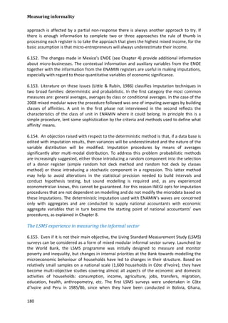 Measuring informality 
180 
approach is affected by a partial non-response there is always another approach to try. If there is enough information to complete two or three approaches the rule of thumb in processing each register is to take the approach that gives the highest mixed income, for the basic assumption is that micro-entrepreneurs will always underestimate their income. 
6.152. The changes made in Mexico's ENOE (see Chapter 4) provide additional information about micro-businesses. The contextual information and auxiliary variables from the ENOE together with the information from the ENAMIN registers are useful in making imputations, especially with regard to those quantitative variables of economic significance. 
6.153. Literature on these issues (Little & Rubin, 1986) classifies imputation techniques in two broad families: deterministic and probabilistic. In the first category the most common measures are: general averages, averages by class or conditional averages. In the case of the 2008 mixed modular wave the procedure followed was one of imputing averages by building classes of affinities. A unit in the first phase not interviewed in the second reflects the characteristics of the class of unit in ENAMIN where it could belong. In principle this is a simple procedure, lent some sophistication by the criteria and methods used to define what affinity' means. 
6.154. An objection raised with respect to the deterministic method is that, if a data base is edited with imputation results, then variances will be underestimated and the nature of the variable distribution will be modified. Imputation procedures by means of averages significantly alter multi-modal distribution. To address this problem probabilistic methods are increasingly suggested, either those introducing a random component into the selection of a donor register (simple random hot deck method and random hot deck by classes method) or those introducing a stochastic component in a regression. This latter method may help to avoid alterations in the statistical precision needed to build intervals and conduct hypothesis testing, but sound modelling is required and, as any experienced econometrician knows, this cannot be guaranteed. For this reason INEGI opts for imputation procedures that are not dependent on modelling and do not modify the microdata based on these imputations. The deterministic imputation used with ENAMIN’s waves are concerned only with aggregates and are conducted to supply national accountants with economic aggregate variables that in turn become the starting point of national accountants’ own procedures, as explained in Chapter 8. 
The LSMS experience in measuring the informal sector 
6.155. Even if it is not their main objective, the Living Standard Measurement Study (LSMS) surveys can be considered as a form of mixed modular informal sector survey. Launched by the World Bank, the LSMS programme was initially designed to measure and monitor poverty and inequality, but changes in internal priorities at the Bank towards modelling the microeconomic behaviour of households have led to changes in their structure. Based on relatively small samples on a national scale (1,600 households in Côte d’Ivoire), they have become multi-objective studies covering almost all aspects of the economic and domestic activities of households: consumption, income, agriculture, jobs, transfers, migration, education, health, anthropometry, etc. The first LSMS surveys were undertaken in Côte d’Ivoire and Peru in 1985/86, since when they have been conducted in Bolivia, Ghana,  