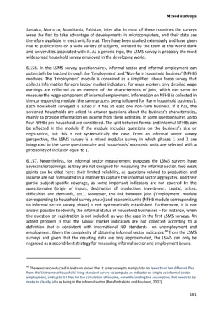 Mixed surveys 
181 
Jamaica, Morocco, Mauritania, Pakistan, inter alia. In most of these countries the surveys were the first to take advantage of developments in microcomputers, and their data are therefore available in electronic format. They have been studied extensively and have given rise to publications on a wide variety of subjects, initiated by the team at the World Bank and universities associated with it. As a generic type, the LSMS survey is probably the most widespread household survey employed in the developing world. 
6.156. In the LSMS survey questionnaires, informal sector and informal employment can potentially be tracked through the ‘Employment’ and ‘Non-farm household business’ (NFHB) modules. The ‘Employment’ module is conceived as a simplified labour force survey that collects information for core labour market indicators. For wage workers only detailed wage earnings are collected as an element of the characteristics of jobs, which can serve to measure the wage component of informal employment. Information on NFHB is collected in the corresponding module (the same process being followed for 'Farm household business'). Each household surveyed is asked if it has at least one non-farm business. If it has, the screened households are asked to answer questions about the business's characteristics, mainly to provide information on income from these activities. In some questionnaires up to four NFHBs per household are considered. The split between formal and informal NFHBs can be effected in the module if the module includes questions on the business’s size or registration, but this is not systematically the case. From an informal sector survey perspective, the LSMS survey is a mixed modular survey in which phases 1 and 2 are integrated in the same questionnaire and households’ economic units are selected with a probability of inclusion equal to 1. 
6.157. Nevertheless, for informal sector measurement purposes the LSMS surveys have several shortcomings, as they are not designed for measuring the informal sector. Two weak points can be cited here: their limited reliability, as questions related to production and income are not formulated in a manner to capture the informal sector aggregates; and their partial subject-specific coverage, as some important indicators are not covered by the questionnaire (origin of inputs, destination of production, investment, capital, prices, difficulties and demands, etc.). Moreover, the link between jobs (‘Employment’ module corresponding to household survey phase) and economic units (NFHB module corresponding to informal sector survey phase) is not systematically established. Furthermore, it is not always possible to identify the informal status of household businesses – for instance, when the question on registration is not included, as was the case in the first LSMS surveys. An added problem is that the labour market indicators are not collected according to a definition that is consistent with international ILO standards on unemployment and employment. Given the complexity of obtaining informal sector indicators,40 
40 The exercise conducted in Vietnam shows that it is necessary to manipulate no fewer than ten different files from the Vietnamese household living standard survey to compute an indicator as simple as informal sector employment, and up to 14 files for the calculation of income, notwithstanding the assumption that needs to be made to classify jobs as being in the informal sector (Razafindrakoto and Roubaud, 2007). from the LSMS surveys and given that the resulting data are only approximated, the LSMS can only be regarded as a second-best strategy for measuring informal sector and employment issues.  