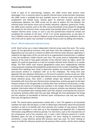 Measuring informality 
182 
6.158. In spite of its shortcomings, however, the LSMS survey does present some advantages. First, in countries where no specific informal sector survey has been conducted, the LSMS survey is probably the best available source on informal sector and informal employment and related issues. Second, given its extensive module coverage and multipurpose objective, the LSMS survey can be used to explore the link between the informal sector and various issues such as health, education, migration, poverty etc. Finally, the LSMS survey could be used as the filter survey (household survey phase) for designing the sample for the informal sector survey phase (and possibly phase 3) of a specific mixed modular informal sector survey. In such a case the questionnaire should be revised and completed (for example on the basis of the 1-2-3 survey questionnaire, as was done in Peru's ENAHO survey and in Benin's EMICoV survey of household living conditions). But the risk is that such an option may ‘overload’ an already ‘heavy survey’ by adding new modules. 
Brazil – Mixed independent informal survey 
6.159. Brazil carries out a mixed independent informal survey every five years. The survey covers all non-agricultural economic units with fewer than five employees in urban areas. Registration was not used as a criterion to define the informal sector because registration is related to the legal status of the unit and not to its organizational characteristics; in addition it was not considered a stable criterion over time. The survey used an independent design because of the need to have good estimates of the informal sector by region, which the regular LFS could not guarantee as it did not consider informal sector density in its sample design. The PSUs within each stratum (geographical areas) were independently selected using systematic sampling with probabilities proportional to the number of dwellings. Within selected PSUs dwellings were listed to determine whether any household members were own-account workers or employers with up to five employees. The listing form (see Appendix D4) also obtained information on the kind of economic activity carried out. With this information a list of households with informal sector entrepreneurs was constructed by broad industrial group, from which a stratified sample was selected. In the case of households with more than one informal sector entrepreneur, priority was given to the least frequent activity in the list (generally an activity other than commerce and services), in order to increase the chances of including such activities in the sample. Once the household was selected, information about all informal sector economic activities was obtained. Based on this list, 16 households were selected within each PSU selected, ensuring that the structure of economic activities within each PSU was kept. Although the time lag between the listing and the selection of households of informal sector entrepreneurs was only two months, there was still significant attrition. 
6.160. The second phase questionnaire started with a ‘mini’ LFS applied to all household members ten years old and above, in order to obtain basic information about the household members as well as to identify with more precision the number of own-account informal workers and employers in units with up to five employees (see Appendix D5). It obtained information using different reference periods. For most items, such as the characteristics of the entrepreneur and of the economic unit, it used a short reference period of a month (October), given the lack of accounting registers. For items relating to investment and constraints, a long reference period (the previous year) was used. For items relating to access to credit the reference period was the previous three months, and for items relating  