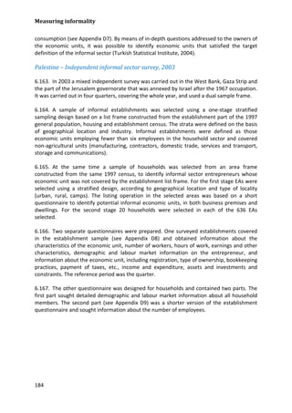 Measuring informality 
184 
consumption (see Appendix D7). By means of in-depth questions addressed to the owners of the economic units, it was possible to identify economic units that satisfied the target definition of the informal sector (Turkish Statistical Institute, 2004). 
Palestine – Independent informal sector survey, 2003 
6.163. In 2003 a mixed independent survey was carried out in the West Bank, Gaza Strip and the part of the Jerusalem governorate that was annexed by Israel after the 1967 occupation. It was carried out in four quarters, covering the whole year, and used a dual sample frame. 
6.164. A sample of informal establishments was selected using a one-stage stratified sampling design based on a list frame constructed from the establishment part of the 1997 general population, housing and establishment census. The strata were defined on the basis of geographical location and industry. Informal establishments were defined as those economic units employing fewer than six employees in the household sector and covered non-agricultural units (manufacturing, contractors, domestic trade, services and transport, storage and communications). 
6.165. At the same time a sample of households was selected from an area frame constructed from the same 1997 census, to identify informal sector entrepreneurs whose economic unit was not covered by the establishment list frame. For the first stage EAs were selected using a stratified design, according to geographical location and type of locality (urban, rural, camps). The listing operation in the selected areas was based on a short questionnaire to identify potential informal economic units, in both business premises and dwellings. For the second stage 20 households were selected in each of the 636 EAs selected. 
6.166. Two separate questionnaires were prepared. One surveyed establishments covered in the establishment sample (see Appendix D8) and obtained information about the characteristics of the economic unit, number of workers, hours of work, earnings and other characteristics, demographic and labour market information on the entrepreneur, and information about the economic unit, including registration, type of ownership, bookkeeping practices, payment of taxes, etc., income and expenditure, assets and investments and constraints. The reference period was the quarter. 
6.167. The other questionnaire was designed for households and contained two parts. The first part sought detailed demographic and labour market information about all household members. The second part (see Appendix D9) was a shorter version of the establishment questionnaire and sought information about the number of employees.  