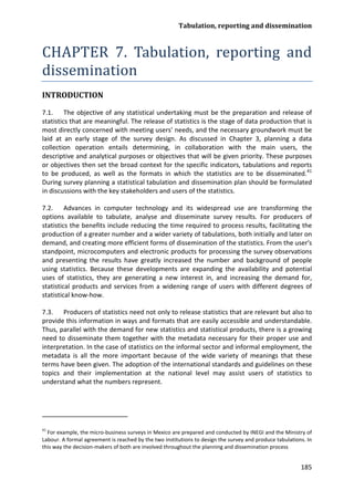 Tabulation, reporting and dissemination 
185 
CHAPTER 7. Tabulation, reporting and dissemination 
INTRODUCTION 
7.1. The objective of any statistical undertaking must be the preparation and release of statistics that are meaningful. The release of statistics is the stage of data production that is most directly concerned with meeting users’ needs, and the necessary groundwork must be laid at an early stage of the survey design. As discussed in Chapter 3, planning a data collection operation entails determining, in collaboration with the main users, the descriptive and analytical purposes or objectives that will be given priority. These purposes or objectives then set the broad context for the specific indicators, tabulations and reports to be produced, as well as the formats in which the statistics are to be disseminated.41 
7.2. Advances in computer technology and its widespread use are transforming the options available to tabulate, analyse and disseminate survey results. For producers of statistics the benefits include reducing the time required to process results, facilitating the production of a greater number and a wider variety of tabulations, both initially and later on demand, and creating more efficient forms of dissemination of the statistics. From the user's standpoint, microcomputers and electronic products for processing the survey observations and presenting the results have greatly increased the number and background of people using statistics. Because these developments are expanding the availability and potential uses of statistics, they are generating a new interest in, and increasing the demand for, statistical products and services from a widening range of users with different degrees of statistical know-how. During survey planning a statistical tabulation and dissemination plan should be formulated in discussions with the key stakeholders and users of the statistics. 
7.3. Producers of statistics need not only to release statistics that are relevant but also to provide this information in ways and formats that are easily accessible and understandable. Thus, parallel with the demand for new statistics and statistical products, there is a growing need to disseminate them together with the metadata necessary for their proper use and interpretation. In the case of statistics on the informal sector and informal employment, the metadata is all the more important because of the wide variety of meanings that these terms have been given. The adoption of the international standards and guidelines on these topics and their implementation at the national level may assist users of statistics to understand what the numbers represent. 
41 For example, the micro-business surveys in Mexico are prepared and conducted by INEGI and the Ministry of Labour. A formal agreement is reached by the two institutions to design the survey and produce tabulations. In this way the decision-makers of both are involved throughout the planning and dissemination process  