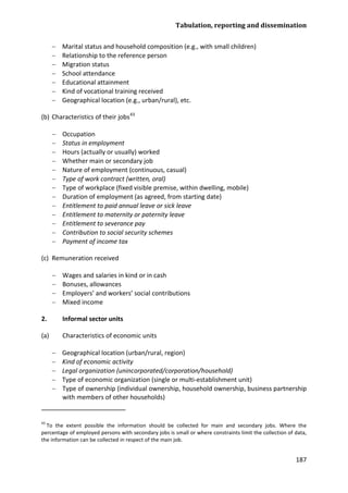 Tabulation, reporting and dissemination 
187 
− Marital status and household composition (e.g., with small children) 
− Relationship to the reference person 
− Migration status 
− School attendance 
− Educational attainment 
− Kind of vocational training received 
− Geographical location (e.g., urban/rural), etc. 
(b) Characteristics of their jobs43 
− Occupation 
− Status in employment 
− Hours (actually or usually) worked 
− Whether main or secondary job 
− Nature of employment (continuous, casual) 
− Type of work contract (written, oral) 
− Type of workplace (fixed visible premise, within dwelling, mobile) 
− Duration of employment (as agreed, from starting date) 
− Entitlement to paid annual leave or sick leave 
− Entitlement to maternity or paternity leave 
− Entitlement to severance pay 
− Contribution to social security schemes 
− Payment of income tax 
(c) Remuneration received 
− Wages and salaries in kind or in cash 
− Bonuses, allowances 
− Employers’ and workers’ social contributions 
− Mixed income 
2. Informal sector units 
(a) Characteristics of economic units 
− Geographical location (urban/rural, region) 
− Kind of economic activity 
− Legal organization (unincorporated/corporation/household) 
− Type of economic organization (single or multi-establishment unit) 
− Type of ownership (individual ownership, household ownership, business partnership with members of other households) 
43 To the extent possible the information should be collected for main and secondary jobs. Where the percentage of employed persons with secondary jobs is small or where constraints limit the collection of data, the information can be collected in respect of the main job.  