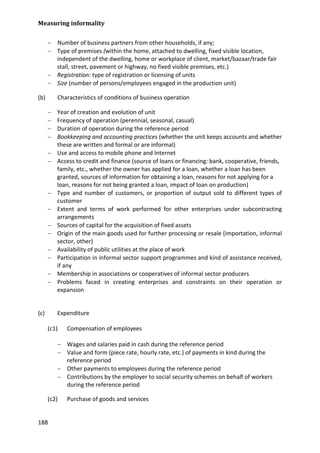 Measuring informality 
188 
− Number of business partners from other households, if any; 
− Type of premises (within the home, attached to dwelling, fixed visible location, independent of the dwelling, home or workplace of client, market/bazaar/trade fair stall, street, pavement or highway, no fixed visible premises, etc.) 
− Registration: type of registration or licensing of units 
− Size (number of persons/employees engaged in the production unit) 
(b) Characteristics of conditions of business operation 
− Year of creation and evolution of unit 
− Frequency of operation (perennial, seasonal, casual) 
− Duration of operation during the reference period 
− Bookkeeping and accounting practices (whether the unit keeps accounts and whether these are written and formal or are informal) 
− Use and access to mobile phone and Internet 
− Access to credit and finance (source of loans or financing: bank, cooperative, friends, family, etc., whether the owner has applied for a loan, whether a loan has been granted, sources of information for obtaining a loan, reasons for not applying for a loan, reasons for not being granted a loan, impact of loan on production) 
− Type and number of customers, or proportion of output sold to different types of customer 
− Extent and terms of work performed for other enterprises under subcontracting arrangements 
− Sources of capital for the acquisition of fixed assets 
− Origin of the main goods used for further processing or resale (importation, informal sector, other) 
− Availability of public utilities at the place of work 
− Participation in informal sector support programmes and kind of assistance received, if any 
− Membership in associations or cooperatives of informal sector producers 
− Problems faced in creating enterprises and constraints on their operation or expansion 
(c) Expenditure 
(c1) Compensation of employees 
− Wages and salaries paid in cash during the reference period 
− Value and form (piece rate, hourly rate, etc.) of payments in kind during the reference period 
− Other payments to employees during the reference period 
− Contributions by the employer to social security schemes on behalf of workers during the reference period 
(c2) Purchase of goods and services  
