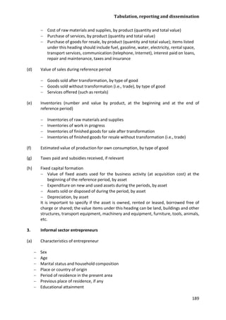 Tabulation, reporting and dissemination 
189 
− Cost of raw materials and supplies, by product (quantity and total value) 
− Purchase of services, by product (quantity and total value) 
− Purchase of goods for resale, by product (quantity and total value); items listed under this heading should include fuel, gasoline, water, electricity, rental space, transport services, communication (telephone, Internet), interest paid on loans, repair and maintenance, taxes and insurance 
(d) Value of sales during reference period 
− Goods sold after transformation, by type of good 
− Goods sold without transformation (i.e., trade), by type of good 
− Services offered (such as rentals) 
(e) Inventories (number and value by product, at the beginning and at the end of reference period) 
− Inventories of raw materials and supplies 
− Inventories of work in progress 
− Inventories of finished goods for sale after transformation 
− Inventories of finished goods for resale without transformation (i.e., trade) 
(f) Estimated value of production for own consumption, by type of good 
(g) Taxes paid and subsidies received, if relevant 
(h) Fixed capital formation 
− Value of fixed assets used for the business activity (at acquisition cost) at the beginning of the reference period, by asset 
− Expenditure on new and used assets during the periods, by asset 
− Assets sold or disposed of during the period, by asset 
− Depreciation, by asset 
It is important to specify if the asset is owned, rented or leased, borrowed free of charge or shared; the value items under this heading can be land, buildings and other structures, transport equipment, machinery and equipment, furniture, tools, animals, etc. 
3. Informal sector entrepreneurs 
(a) Characteristics of entrepreneur 
− Sex 
− Age 
− Marital status and household composition 
− Place or country of origin 
− Period of residence in the present area 
− Previous place of residence, if any 
− Educational attainment  
