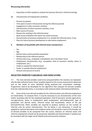 Measuring informality 
190 
− Acquisition of skills needed to conduct the business (formal or informal training) 
(b) Characteristics of employment conditions 
− Present occupation 
− Time spent at work in the business during the reference period 
− Engagement in other economic activities 
− Characteristics of other economic activities, if any 
− Main source of income 
− Reasons for working in the informal sector 
− Bank account (whether the owner has a bank account) 
− Characteristics of previous employment in or outside the informal sector, if any 
− Plans for future business development or alternative employment 
4. Members of households with informal sector entrepreneurs 
− Sex 
− Age 
− Marital status and household composition 
− Relationship to the reference person 
− Activity status (e.g., employed, unemployed, not in the labour force) 
− Employment characteristics (e.g., occupation, kind of economic activity, status in employment, etc.) 
− Inside or outside the informal sector 
− Inside or outside informal employment 
− Amount and sources of income 
SELECTED DERIVED VARIABLES AND INDICATORS 
7.7. The main derived variables need to be computed before the statistics are tabulated. Like the data collection items, these variables depend on the survey measurement objectives and on the needs of users identified during producer-user consultation meetings. Programmes need to be developed for the algorithms that compute the derived variables from the collected data items, in accordance with national and/or international definitions. 
7.8. Some of the main derived variables for the informal sector and informal employment are listed below. To compute them, it may be necessary to use characteristics of the main and/or secondary jobs for the employed population: kind of economic activity (agriculture, non-agriculture), status in employment (paid employment, self-employment), type of production unit (formal sector, informal sector and households); nature of the job (formal/informal). Other variables are required to produce statistics on the number of informal units by certain characteristics. The list below is not exhaustive; it should be adapted to national descriptive and analytical needs and should be a part of the broader set of derived variables to be computed from the survey. Statistics on informal sector and informal employment should not be processed, tabulated and disseminated in isolation but be consistent with the larger set of related social and economic statistics.  