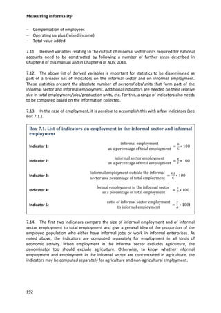 Measuring informality 
192 
− Compensation of employees 
− Operating surplus (mixed income) 
− Total value added 
7.11. Derived variables relating to the output of informal sector units required for national accounts need to be constructed by following a number of further steps described in Chapter 8 of this manual and in Chapter 4 of ADS, 2011. 
7.12. The above list of derived variables is important for statistics to be disseminated as part of a broader set of indicators on the informal sector and on informal employment. These statistics present the absolute number of persons/jobs/units that form part of the informal sector and informal employment. Additional indicators are needed on their relative size in total employment/jobs/production units, etc. For this, a range of indicators also needs to be computed based on the information collected. 
7.13. In the case of employment, it is possible to accomplish this with a few indicators (see Box 7.1.). 
7.14. The first two indicators compare the size of informal employment and of informal sector employment to total employment and give a general idea of the proportion of the employed population who either have informal jobs or work in informal enterprises. As noted above, the indicators are computed separately for employment in all kinds of economic activity. When employment in the informal sector excludes agriculture, the denominator too should exclude agriculture. Otherwise, to know whether informal employment and employment in the informal sector are concentrated in agriculture, the indicators may be computed separately for agriculture and non-agricultural employment. 
Box 7.1. List of indicators on employment in the informal sector and informal employment 
Indicator 1: informal employmentas a percentage of total employment =AC∗100 
Indicator 2: informal sector employmentas a percentage of total employment =FC∗100 
Indicator 3: informal employment outside the informalsector as a percentage of total employment =G,JC∗100 
Indicator 4: formal employment in the informal sector as a percentage of total employment =EC∗100 
Indicator 5: ratio of informal sector employmentto informal employment =FA∗100I  