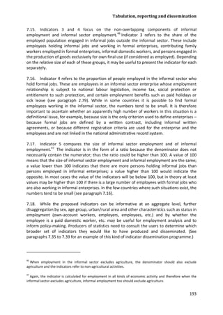 Tabulation, reporting and dissemination 
193 
7.15. Indicators 3 and 4 focus on the non-overlapping components of informal employment and informal sector employment.46 
7.16. Indicator 4 refers to the proportion of people employed in the informal sector who hold formal jobs. These are employees in an informal sector enterprise whose employment relationship is subject to national labour legislation, income tax, social protection or entitlement to such protection, and certain employment benefits such as paid holidays or sick leave (see paragraph 2.79). While in some countries it is possible to find formal employees working in the informal sector, the numbers tend to be small. It is therefore important to ascertain whether an apparently high number of workers in this situation is a definitional issue, for example, because size is the only criterion used to define enterprises – because formal jobs are defined by a written contract, including informal written agreements, or because different registration criteria are used for the enterprise and the employees and are not linked in the national administrative record system. Indicator 3 refers to the share of the employed population engaged in informal jobs outside the informal sector. These include employees holding informal jobs and working in formal enterprises, contributing family workers employed in formal enterprises, informal domestic workers, and persons engaged in the production of goods exclusively for own final use (if considered as employed). Depending on the relative size of each of these groups, it may be useful to present the indicator for each separately. 
7.17. Indicator 5 compares the size of informal sector employment and of informal employment.47 
7.18. While the proposed indicators can be informative at an aggregate level, further disaggregation by sex, age group, urban/rural area and other characteristics such as status in employment (own-account workers, employers, employees, etc.) and by whether the employee is a paid domestic worker, etc. may be useful for employment analysis and to inform policy-making. Producers of statistics need to consult the users to determine which broader set of indicators they would like to have produced and disseminated. (See paragraphs 7.35 to 7.39 for an example of this kind of indicator dissemination programme.) The indicator is in the form of a ratio because the denominator does not necessarily contain the numerator; thus the ratio could be higher than 100. A value of 100 means that the size of informal sector employment and informal employment are the same; a value lower than 100 indicates that there are more persons holding informal jobs than persons employed in informal enterprises; a value higher than 100 would indicate the opposite. In most cases the value of the indicators will be below 100, but in theory at least values may be higher than 100 if there is a large number of employees with formal jobs who are also working in informal enterprises. In the few countries where such situations exist, the numbers tend to be small (see paragraph 7.16). 
46 When employment in the informal sector excludes agriculture, the denominator should also exclude agriculture and the indicators refer to non-agricultural activities. 
47 Again, the indicator is calculated for employment in all kinds of economic activity and therefore when the informal sector excludes agriculture, informal employment too should exclude agriculture.  