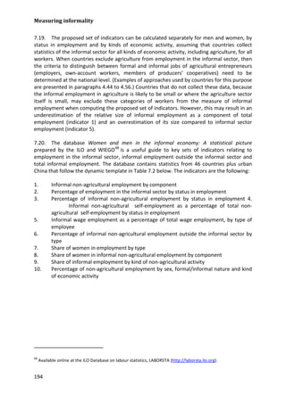 Measuring informality 
194 
7.19. The proposed set of indicators can be calculated separately for men and women, by status in employment and by kinds of economic activity, assuming that countries collect statistics of the informal sector for all kinds of economic activity, including agriculture, for all workers. When countries exclude agriculture from employment in the informal sector, then the criteria to distinguish between formal and informal jobs of agricultural entrepreneurs (employers, own-account workers, members of producers' cooperatives) need to be determined at the national level. (Examples of approaches used by countries for this purpose are presented in paragraphs 4.44 to 4.56.) Countries that do not collect these data, because the informal employment in agriculture is likely to be small or where the agriculture sector itself is small, may exclude these categories of workers from the measure of informal employment when computing the proposed set of indicators. However, this may result in an underestimation of the relative size of informal employment as a component of total employment (indicator 1) and an overestimation of its size compared to informal sector employment (indicator 5). 
7.20. The database Women and men in the informal economy: A statistical picture prepared by the ILO and WIEGO48 
1. Informal non-agricultural employment by component is a useful guide to key sets of indicators relating to employment in the informal sector, informal employment outside the informal sector and total informal employment. The database contains statistics from 46 countries plus urban China that follow the dynamic template in Table 7.2 below. The indicators are the following: 
2. Percentage of employment in the informal sector by status in employment 
3. Percentage of informal non-agricultural employment by status in employment 4. Informal non-agricultural self-employment as a percentage of total non- agricultural self-employment by status in employment 
5. Informal wage employment as a percentage of total wage employment, by type of employee 
6. Percentage of informal non-agricultural employment outside the informal sector by type 
7. Share of women in employment by type 
8. Share of women in informal non-agricultural employment by component 
9. Share of informal employment by kind of non-agricultural activity 
10. Percentage of non-agricultural employment by sex, formal/informal nature and kind of economic activity 
48 Available online at the ILO Database on labour statistics, LABORSTA (http://laborsta.ilo.org).  