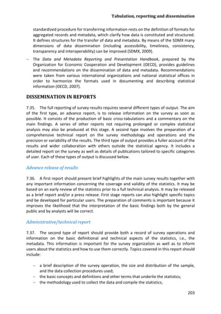 Tabulation, reporting and dissemination 
203 
standardized procedure for transferring information rests on the definition of formats for aggregated records and metadata, which clarify how data is constituted and structured. It defines structures for the transfer of data and metadata. By means of the SDMX many dimensions of data dissemination (including accessibility, timeliness, consistency, transparency and interoperability) can be improved (SDMX, 2009). 
− The Data and Metadata Reporting and Presentation Handbook, prepared by the Organization for Economic Cooperation and Development (OECD), provides guidelines and recommendations on the dissemination of data and metadata. Recommendations were taken from various international organizations and national statistical offices in order to harmonize the formats used in documenting and describing statistical information (OECD, 2007). 
DISSEMINATION IN REPORTS 
7.35. The full reporting of survey results requires several different types of output. The aim of the first type, an advance report, is to release information on the survey as soon as possible. It consists of the production of basic cross-tabulations and a commentary on the main findings. A series of other reports not requiring prolonged or complex statistical analysis may also be produced at this stage. A second type involves the preparation of a comprehensive technical report on the survey methodology and operations and the precision or variability of the results. The third type of output provides a fuller account of the results and wider collaboration with others outside the statistical agency. It includes a detailed report on the survey as well as details of publications tailored to specific categories of user. Each of these types of output is discussed below. 
Advance release of results 
7.36. A first report should present brief highlights of the main survey results together with any important information concerning the coverage and validity of the statistics. It may be based on an early review of the statistics prior to a full technical analysis. It may be released as a brief report and/or a press release. First stage reports can also highlight specific topics and be developed for particular users. The preparation of comments is important because it improves the likelihood that the interpretation of the basic findings both by the general public and by analysts will be correct. 
Administrative/technical report 
7.37. The second type of report should provide both a record of survey operations and information on the basic definitional and technical aspects of the statistics, i.e., the metadata. This information is important for the survey organization as well as to inform users about the statistics and how to use them correctly. Topics covered in this report should include: 
− a brief description of the survey operation, the size and distribution of the sample, and the data collection procedures used; 
− the basic concepts and definitions and other terms that underlie the statistics; 
− the methodology used to collect the data and compile the statistics;  