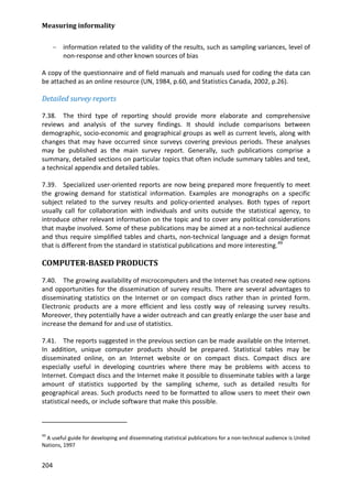 Measuring informality 
204 
− information related to the validity of the results, such as sampling variances, level of non-response and other known sources of bias 
A copy of the questionnaire and of field manuals and manuals used for coding the data can be attached as an online resource (UN, 1984, p.60, and Statistics Canada, 2002, p.26). 
Detailed survey reports 
7.38. The third type of reporting should provide more elaborate and comprehensive reviews and analysis of the survey findings. It should include comparisons between demographic, socio-economic and geographical groups as well as current levels, along with changes that may have occurred since surveys covering previous periods. These analyses may be published as the main survey report. Generally, such publications comprise a summary, detailed sections on particular topics that often include summary tables and text, a technical appendix and detailed tables. 
7.39. Specialized user-oriented reports are now being prepared more frequently to meet the growing demand for statistical information. Examples are monographs on a specific subject related to the survey results and policy-oriented analyses. Both types of report usually call for collaboration with individuals and units outside the statistical agency, to introduce other relevant information on the topic and to cover any political considerations that maybe involved. Some of these publications may be aimed at a non-technical audience and thus require simplified tables and charts, non-technical language and a design format that is different from the standard in statistical publications and more interesting.49 
COMPUTER-BASED PRODUCTS 
7.40. The growing availability of microcomputers and the Internet has created new options and opportunities for the dissemination of survey results. There are several advantages to disseminating statistics on the Internet or on compact discs rather than in printed form. Electronic products are a more efficient and less costly way of releasing survey results. Moreover, they potentially have a wider outreach and can greatly enlarge the user base and increase the demand for and use of statistics. 
7.41. The reports suggested in the previous section can be made available on the Internet. In addition, unique computer products should be prepared. Statistical tables may be disseminated online, on an Internet website or on compact discs. Compact discs are especially useful in developing countries where there may be problems with access to Internet. Compact discs and the Internet make it possible to disseminate tables with a large amount of statistics supported by the sampling scheme, such as detailed results for geographical areas. Such products need to be formatted to allow users to meet their own statistical needs, or include software that make this possible. 
49 A useful guide for developing and disseminating statistical publications for a non-technical audience is United Nations, 1997  