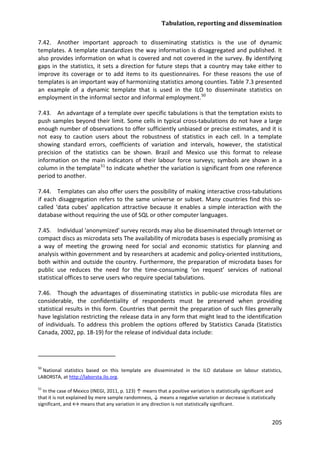 Tabulation, reporting and dissemination 
205 
7.42. Another important approach to disseminating statistics is the use of dynamic templates. A template standardizes the way information is disaggregated and published. It also provides information on what is covered and not covered in the survey. By identifying gaps in the statistics, it sets a direction for future steps that a country may take either to improve its coverage or to add items to its questionnaires. For these reasons the use of templates is an important way of harmonizing statistics among counties. Table 7.3 presented an example of a dynamic template that is used in the ILO to disseminate statistics on employment in the informal sector and informal employment.50 
7.43. An advantage of a template over specific tabulations is that the temptation exists to push samples beyond their limit. Some cells in typical cross-tabulations do not have a large enough number of observations to offer sufficiently unbiased or precise estimates, and it is not easy to caution users about the robustness of statistics in each cell. In a template showing standard errors, coefficients of variation and intervals, however, the statistical precision of the statistics can be shown. Brazil and Mexico use this format to release information on the main indicators of their labour force surveys; symbols are shown in a column in the template 
51 
7.44. Templates can also offer users the possibility of making interactive cross-tabulations if each disaggregation refers to the same universe or subset. Many countries find this so- called ‘data cubes’ application attractive because it enables a simple interaction with the database without requiring the use of SQL or other computer languages. to indicate whether the variation is significant from one reference period to another. 
7.45. Individual 'anonymized' survey records may also be disseminated through Internet or compact discs as microdata sets The availability of microdata bases is especially promising as a way of meeting the growing need for social and economic statistics for planning and analysis within government and by researchers at academic and policy-oriented institutions, both within and outside the country. Furthermore, the preparation of microdata bases for public use reduces the need for the time-consuming ‘on request’ services of national statistical offices to serve users who require special tabulations. 
7.46. Though the advantages of disseminating statistics in public-use microdata files are considerable, the confidentiality of respondents must be preserved when providing statistical results in this form. Countries that permit the preparation of such files generally have legislation restricting the release data in any form that might lead to the identification of individuals. To address this problem the options offered by Statistics Canada (Statistics Canada, 2002, pp. 18-19) for the release of individual data include: 
50 National statistics based on this template are disseminated in the ILO database on labour statistics, LABORSTA, at http://laborsta.ilo.org. 
51 In the case of Mexico (INEGI, 2011, p. 123) ↑ means that a positive variation is statistically significant and that it is not explained by mere sample randomness, ↓ means a negative variation or decrease is statistically significant, and ↔ means that any variation in any direction is not statistically significant.  