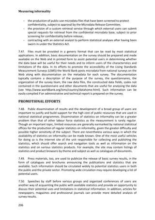 Measuring informality 
206 
− the production of public-use microdata files that have been screened to protect confidentiality, subject to approval by the Microdata Release Committee; 
− the provision of a custom retrieval service through which external users can submit special requests for retrieval from the confidential microdata base, subject to prior screening for confidentiality before release;. 
− contracting with an external analyst to perform statistical analyses after having been sworn in under the Statistics Act. 
7.47. Files must be provided in a generic format that can be read by most statistical applications. In addition, basic documentation on the survey should be prepared and made available on the Web and in printed form to assist potential users in determining whether the data base will be useful for their needs and to inform users of the characteristics and limitations of the data. In its efforts to promote the accessibility of the Living Standards Measurement Surveys (LSMS) the World Bank posts microdata from national surveys on the Web along with documentation on the metadata for each survey. The documentation typically contains a description of the purpose of the survey, the questionnaires, the organization of the survey team, the raw data files, the constructed data fields, codes not contained in the questionnaire and other documents that are useful for analysing the data (see http://www.worldbank.org/lsms/country/datahome.html). Such information can be easily compiled if an administrative and technical report is prepared on the survey. 
PROMOTIONAL EFFORTS 
7.48. Public dissemination of results and the development of a broad group of users are important to justify and build support for the high cost of public resources that are used in national statistical programmes. Dissemination of statistics on informality can be a greater problem than that of other labour force statistics as the measurement is rarely regular. Though an important topic, limited resources are generally earmarked by national statistical offices for the production of regular statistics on informality, given the greater difficulty and possible higher sensitivity of the subject. There are nevertheless various ways in which the availability of statistics on informality can be made known. One of the most useful vehicles for doing so is the Internet site of the unit responsible for collecting and publishing the statistics, which should offer search and navigation tools as well as information on the statistics and on various statistics products. For example, the site may contain listings of statistics and product browsers by theme and subject as well as catalogues of documents. 
7.49. Press materials, too, are used to publicize the release of basic survey results, in the form of catalogues and brochures announcing the publications and statistics that are available. Such information should be circulated widely to potential statistics users in both the public and the private sector. Promoting wide circulation may require developing a list of potential users. 
7.50. Speeches by staff before various groups and organized conferences of users are another way of acquainting the public with available statistics and provide an opportunity to discuss their potential uses and limitations in statistical information. In addition, articles for newspapers, magazines and professional journals can provide more detailed analysis of survey results.  