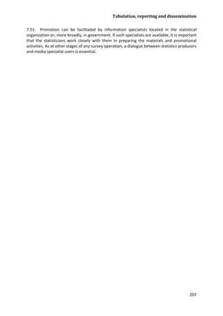 Tabulation, reporting and dissemination 
207 
7.51. Promotion can be facilitated by information specialists located in the statistical organization or, more broadly, in government. If such specialists are available, it is important that the statisticians work closely with them in preparing the materials and promotional activities. As at other stages of any survey operation, a dialogue between statistics producers and media specialist users is essential.  