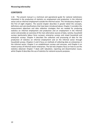 Measuring informality 
10 
CONTENTS 
1.32. The present manual is a technical and operational guide for national statisticians interested in the production of statistics on employment and production in the informal sector and on informal employment outside the informal sector. This introductory chapter is the first of eight chapters. The second chapter describes in greater detail the concepts, definitions and sub-classifications that have been introduced above. Chapter 3 considers the measurement objectives and data collection strategies that are needed for producing statistics on informal employment and production and on employment in the informal sector and provides an overview of the main alternative sources of data, namely, household surveys (particularly labour force surveys), enterprise surveys and mixed household and enterprise surveys. Chapter 4 describes the collection and processing of data for the production of statistics on informal employment and on the informal sector through household surveys. Chapters 5 and 6 focus on methods of collecting data on enterprises in the informal sector: Chapter 5 on establishment surveys and censuses, and Chapter 6 on mixed surveys of informal sector enterprises. The last two chapters focus on how to use the statistics obtained: Chapter 7 deals with tabulation, reporting and dissemination issues, while Chapter 8 describes the use of statistics for national accounts purposes.  