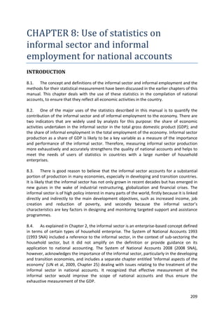 209 
CHAPTER 8: Use of statistics on informal sector and informal employment for national accounts 
INTRODUCTION 
8.1. The concept and definitions of the informal sector and informal employment and the methods for their statistical measurement have been discussed in the earlier chapters of this manual. This chapter deals with the use of these statistics in the compilation of national accounts, to ensure that they reflect all economic activities in the country. 
8.2. One of the major uses of the statistics described in this manual is to quantify the contribution of the informal sector and of informal employment to the economy. There are two indicators that are widely used by analysts for this purpose: the share of economic activities undertaken in the informal sector in the total gross domestic product (GDP); and the share of informal employment in the total employment of the economy. Informal sector production as a share of GDP is likely to be a key variable as a measure of the importance and performance of the informal sector. Therefore, measuring informal sector production more exhaustively and accurately strengthens the quality of national accounts and helps to meet the needs of users of statistics in countries with a large number of household enterprises. 
8.3. There is good reason to believe that the informal sector accounts for a substantial portion of production in many economies, especially in developing and transition countries. It is likely that the informal sector has not only grown in recent decades but has emerged in new guises in the wake of industrial restructuring, globalization and financial crises. The informal sector is of high policy interest in many parts of the world, firstly because it is linked directly and indirectly to the main development objectives, such as increased income, job creation and reduction of poverty, and secondly because the informal sector’s characteristics are key factors in designing and monitoring targeted support and assistance programmes. 
8.4. As explained in Chapter 2, the informal sector is an enterprise-based concept defined in terms of certain types of household enterprise. The System of National Accounts 1993 (1993 SNA) included a reference to the informal sector, in the context of sub-sectoring the household sector, but it did not amplify on the definition or provide guidance on its application to national accounting. The System of National Accounts 2008 (2008 SNA), however, acknowledges the importance of the informal sector, particularly in the developing and transition economies, and includes a separate chapter entitled ‘Informal aspects of the economy’ (UN et al, 2009, Chapter 25) dealing with issues relating to the treatment of the informal sector in national accounts. It recognized that effective measurement of the informal sector would improve the scope of national accounts and thus ensure the exhaustive measurement of the GDP.  