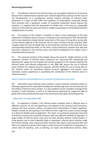 Measuring informality 
210 
8.5. The defining criteria for the informal sector are not applied uniformly to all countries because their implementation depends upon national registration practices and the issue of size (employment). As a consequence, present national estimates of informal sector production as a share of GDP suffer from problems of comparability. Continued interest from countries with a significant number of household enterprises should improve the situation. It is expected that the preparation of reliable and, in the long run, comparable measures of the informal sector will result in reliable measurement of household production and generation of income. 
8.6. The purpose of this chapter is twofold: to inform survey statisticians of the data required for compiling national accounts compilation and measuring the GDP exhaustively; and to raise awareness among national accountants of the value of using direct survey data on the informal segment of the economy. On one hand, national accounts compilers often complain about the lack of reliable data on the productive activities of the small and micro unincorporated enterprises while, on the other, survey statisticians complain that data that have been collected on the informal sector and informal employment are seldom used in compiling national accounts. 
8.7. The successive sections of the chapter discuss the need for reliable statistics on the productive activities of informal sector enterprises for measuring GDP exhaustively and balancing the supply and use of goods and services produced in the economy describe the informal sector and informal employment in the 2008 SNA, discuss the use of informal sector statistics for national accounts purposes, describe briefly the use of survey data on the informal sector for estimating national accounts aggregates, and present some illustrative country experiences in quantifying the contribution of the informal sector to national accounts. 
Need to improve the identification of activities of informal sector units 
8.8. Information about informal sector activities is vital to planners and policy-makers in devising programmes for sustainable development and devising social security measures for the welfare of informal sector workers. It is also needed to ensure complete coverage of the economy in GDP estimates, as well as to help balance balancing the supply-use table of goods and services produced and used in the economy during a given accounting period. 
Exhaustive coverage of the GDP 
8.9. As explained in Chapter 2 the informal sector manifests itself in different ways in different countries. Its size and significance may depend on the country's social structures, national and local economic policies and government enforcement of labour legislation. People's motives for participating in the informal sector range from a pure survival strategy to a desire for flexible work arrangements. The sector can encompass practically every kind of economic activity and household enterprise with very different methods of operation. A large number of informal sector units carry out their activities without a fixed location, in living quarters and in small makeshift shops or workshops. Informal sector activities range from street vending, shoe shining and other activities that require easily acquired skills and little or no capital to activities that involve a certain amount of investment in equipment or a certain level of expertise, such as tailoring, car repair and professional services. Many  