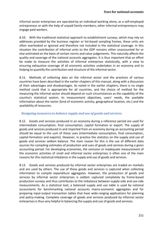 Uses for national accounts 
211 
informal sector enterprises are operated by an individual working alone, as a self-employed entrepreneur or with the help of unpaid family members; other informal entrepreneurs may engage paid workers. 
8.10. With the traditional statistical approach to establishment surveys, which may rely on addresses provided by the business register or list-based sampling frames, these units are often overlooked or ignored and therefore not included in the statistical coverage. In this situation the contribution of informal units to the GDP remains either unaccounted for or else estimated on the basis of certain norms and value judgements. This naturally affects the quality and coverage of the national accounts aggregates. It is thus important that an effort be made to measure the activities of informal enterprises statistically, with a view to ensuring exhaustive coverage of all economic activities undertaken in an economy and to helping to quantify the contribution and structure of the informal sector. 
8.11. Methods of collecting data on the informal sector and the practices of various countries have been described in the earlier chapters of this manual, along with a discussion of their advantages and disadvantages. As noted in the earlier chapters, there is no single method could that is appropriate for all countries, and the choice of method for the measuring the informal sector should depend on such circumstances as the capability of the country's statistical system, its measurement objectives, users' needs, the available information about the sector (kind of economic activity, geographical location, etc.) and the availability of resources. 
Designing measures to balance supply and use of goods and services 
8.12. Goods and services produced in an economy during a reference period are used for intermediate consumption, final consumption, capital formation or export. The supply of goods and services produced in and imported from an economy during an accounting period should be equal to the sum of these uses (intermediate consumption, final consumption, capital formation and exports). However, in practice the statistics on the supply and use of goods and services seldom balance. The main reason for this is the use of different data sources for compiling estimates of production and uses of goods and services during a given accounting period. For developing economies, the omission or inadequate measurement of the economic activities of small and informal sector enterprises is often one of the main reasons for this statistical imbalance in the supply and use of goods and services. 
8.13. Goods and services produced by informal sector enterprises are traded on markets and are used by others. The use of these goods and services is captured when collecting information to compile expenditure aggregates. However, the production of goods and services by informal sector enterprises is seldom captured completely by frame-based production surveys and thus contributes to the imbalance between supply-side and use-side measurements. As a statistical tool, a balanced supply and use table is used by national accountants for benchmarking national accounts macro-economic aggregates and for preparing input-output transaction tables that have wide-ranging applications for planning and policy-making. Complete coverage of goods and services produced by informal sector enterprises is thus very helpful in balancing the supply and use of goods and services.  