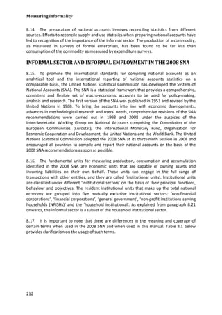 Measuring informality 
212 
8.14. The preparation of national accounts involves reconciling statistics from different sources. Efforts to reconcile supply and use statistics when preparing national accounts have led to recognition of the importance of the informal sector. The production of a commodity, as measured in surveys of formal enterprises, has been found to be far less than consumption of the commodity as measured by expenditure surveys. 
INFORMAL SECTOR AND INFORMAL EMPLOYMENT IN THE 2008 SNA 
8.15. To promote the international standards for compiling national accounts as an analytical tool and the international reporting of national accounts statistics on a comparable basis, the United Nations Statistical Commission has developed the System of National Accounts (SNA). The SNA is a statistical framework that provides a comprehensive, consistent and flexible set of macro-economic accounts to be used for policy-making, analysis and research. The first version of the SNA was published in 1953 and revised by the United Nations in 1968. To bring the accounts into line with economic developments, advances in methodological research and users' needs, comprehensive revisions of the SNA recommendations were carried out in 1993 and 2008 under the auspices of the Inter-Secretariat Working Group on National Accounts comprising the Commission of the European Communities (Eurostat), the International Monetary Fund, Organisation for Economic Cooperation and Development, the United Nations and the World Bank. The United Nations Statistical Commission adopted the 2008 SNA at its thirty-ninth session in 2008 and encouraged all countries to compile and report their national accounts on the basis of the 2008 SNA recommendations as soon as possible. 
8.16. The fundamental units for measuring production, consumption and accumulation identified in the 2008 SNA are economic units that are capable of owning assets and incurring liabilities on their own behalf. These units can engage in the full range of transactions with other entities, and they are called ‘institutional units’. Institutional units are classified under different ‘institutional sectors’ on the basis of their principal functions, behaviour and objectives. The resident institutional units that make up the total national economy are grouped into five mutually exclusive institutional sectors: ‘non-financial corporations’, ‘financial corporations’, ‘general government’, ‘non-profit institutions serving households (NPISHs)’ and the ‘household institutional’. As explained from paragraph 8.21 onwards, the informal sector is a subset of the household institutional sector. 
8.17. It is important to note that there are differences in the meaning and coverage of certain terms when used in the 2008 SNA and when used in this manual. Table 8.1 below provides clarification on the usage of such terms. 
 