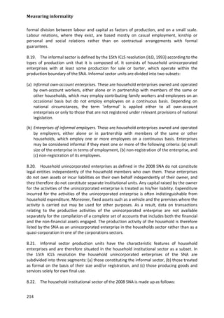 Measuring informality 
214 
formal division between labour and capital as factors of production, and on a small scale. Labour relations, where they exist, are based mostly on casual employment, kinship or personal and social relations rather than on contractual arrangements with formal guarantees. 
8.19. The informal sector is defined by the 15th ICLS resolution (ILO, 1993) according to the types of production unit that it is composed of. It consists of household unincorporated enterprises with at least some production for sale or barter, which operate within the production boundary of the SNA. Informal sector units are divided into two subsets: 
(a) Informal own-account enterprises. These are household enterprises owned and operated by own-account workers, either alone or in partnership with members of the same or other households, which may employ contributing family workers and employees on an occasional basis but do not employ employees on a continuous basis. Depending on national circumstances, the term 'informal' is applied either to all own-account enterprises or only to those that are not registered under relevant provisions of national legislation. 
(b) Enterprises of informal employers. These are household enterprises owned and operated by employers, either alone or in partnership with members of the same or other households, which employ one or more employees on a continuous basis. Enterprises may be considered informal if they meet one or more of the following criteria: (a) small size of the enterprise in terms of employment, (b) non-registration of the enterprise, and (c) non-registration of its employees. 
8.20. Household unincorporated enterprises as defined in the 2008 SNA do not constitute legal entities independently of the household members who own them. These enterprises do not own assets or incur liabilities on their own behalf independently of their owner, and they therefore do not constitute separate institutional units. Any capital raised by the owner for the activities of the unincorporated enterprise is treated as his/her liability. Expenditure incurred for the activities of the unincorporated enterprise is often indistinguishable from household expenditure. Moreover, fixed assets such as a vehicle and the premises where the activity is carried out may be used for other purposes. As a result, data on transactions relating to the productive activities of the unincorporated enterprise are not available separately for the compilation of a complete set of accounts that includes both the financial and the non-financial assets engaged. The production activity of the household is therefore listed by the SNA as an unincorporated enterprise in the households sector rather than as a quasi-corporation in one of the corporations sectors. 
8.21. Informal sector production units have the characteristic features of household enterprises and are therefore situated in the household institutional sector as a subset. In the 15th ICLS resolution the household unincorporated enterprises of the SNA are subdivided into three segments: (a) those constituting the informal sector, (b) those treated as formal on the basis of their size and/or registration, and (c) those producing goods and services solely for own final use. 
8.22. The household institutional sector of the 2008 SNA is made up as follows:  