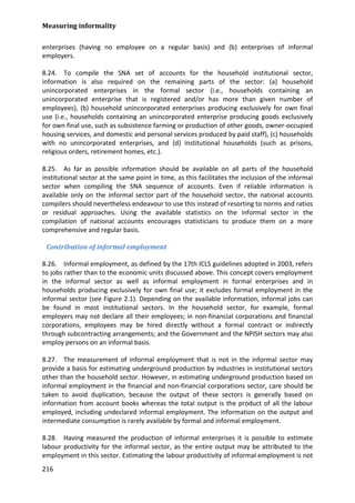 Measuring informality 
216 
enterprises (having no employee on a regular basis) and (b) enterprises of informal employers. 
8.24. To compile the SNA set of accounts for the household institutional sector, information is also required on the remaining parts of the sector: (a) household unincorporated enterprises in the formal sector (i.e., households containing an unincorporated enterprise that is registered and/or has more than given number of employees), (b) household unincorporated enterprises producing exclusively for own final use (i.e., households containing an unincorporated enterprise producing goods exclusively for own final use, such as subsistence farming or production of other goods, owner-occupied housing services, and domestic and personal services produced by paid staff), (c) households with no unincorporated enterprises, and (d) institutional households (such as prisons, religious orders, retirement homes, etc.). 
8.25. As far as possible information should be available on all parts of the household institutional sector at the same point in time, as this facilitates the inclusion of the informal sector when compiling the SNA sequence of accounts. Even if reliable information is available only on the informal sector part of the household sector, the national accounts compilers should nevertheless endeavour to use this instead of resorting to norms and ratios or residual approaches. Using the available statistics on the informal sector in the compilation of national accounts encourages statisticians to produce them on a more comprehensive and regular basis. 
Contribution of informal employment 
8.26. Informal employment, as defined by the 17th ICLS guidelines adopted in 2003, refers to jobs rather than to the economic units discussed above. This concept covers employment in the informal sector as well as informal employment in formal enterprises and in households producing exclusively for own final use; it excludes formal employment in the informal sector (see Figure 2.1). Depending on the available information, informal jobs can be found in most institutional sectors. In the household sector, for example, formal employers may not declare all their employees; in non-financial corporations and financial corporations, employees may be hired directly without a formal contract or indirectly through subcontracting arrangements; and the Government and the NPISH sectors may also employ persons on an informal basis. 
8.27. The measurement of informal employment that is not in the informal sector may provide a basis for estimating underground production by industries in institutional sectors other than the household sector. However, in estimating underground production based on informal employment in the financial and non-financial corporations sector, care should be taken to avoid duplication, because the output of these sectors is generally based on information from account books whereas the total output is the product of all the labour employed, including undeclared informal employment. The information on the output and intermediate consumption is rarely available by formal and informal employment. 
8.28. Having measured the production of informal enterprises it is possible to estimate labour productivity for the informal sector, as the entire output may be attributed to the employment in this sector. Estimating the labour productivity of informal employment is not  