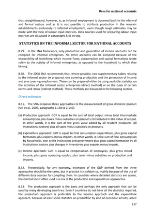 Uses for national accounts 
217 
that straightforward, however, is, as informal employment is observed both in the informal and formal sectors and as it is not possible to attribute production in the relevant establishments exclusively to informal employment, even though rough estimates may be made with the help of labour input matrices. Data sources used for preparing labour input matrices are discussed in paragraphs 8.41 et seq. 
STATISTICS ON THE INFORMAL SECTOR FOR NATIONAL ACCOUNTS 
8.29. In the SNA framework, only production and generation of income accounts can be compiled for informal enterprises. No other accounts can be compiled because of the impossibility of identifying which income flows, consumption and capital formations relate solely to the activity of informal enterprises, as opposed to the household to which they belong. 
8.30. The 2008 SNA recommends that, where possible, two supplementary tables relating to the informal sector be prepared, one covering production and the generation of income and one covering employment. These can be prepared either by using available statistics on the activities of the informal sector enterprises (direct method) or on the basis of certain norms and ratios (indirect method). These methods are discussed in the following section. 
Direct estimates 
8.31. The SNA proposes three approaches to the measurement of gross domestic product (UN et al., 2009, paragraphs 2.138 to 2.140): 
(a) Production approach. GDP is equal to the sum of total output minus total intermediate consumption, plus taxes minus subsidies on products not included in the value of output. In other words, it is the sum of the gross value added by all resident producers (all institutional sectors) plus all taxes minus subsidies on products. 
(b) Expenditure approach: GDP is equal to final consumption expenditure, plus gross capital formation, plus exports, minus imports. In other words, it is the sum of final consumption by households, non-profit institutions and government plus gross capital formation by all institutional sectors plus changes in inventories plus exports minus imports. 
(c) Income approach: GDP is equal to compensation of employees, plus gross mixed income, plus gross operating surplus, plus taxes minus subsidies on production and imports. 
8.32. Theoretically, for any economy, estimates of the GDP derived from the three approaches should be the same, but in practice it is seldom so, mainly because of the use of different data sources for compiling them. In countries where detailed statistics are scarce, the method most often used is a mix of the production and expenditure approaches. 
8.33. The production approach is the basic and perhaps the only approach that can be used by many developing countries. Even if countries do not have all the statistics required, the production approach is preferable to the income approach and the expenditure approach, because at least some statistics on production by kind of economic activity, albeit  