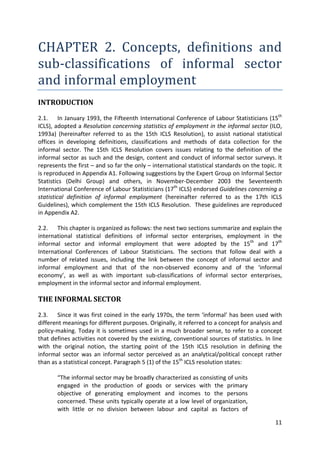 11 
CHAPTER 2. Concepts, definitions and sub-classifications of informal sector and informal employment 
INTRODUCTION 
2.1. In January 1993, the Fifteenth International Conference of Labour Statisticians (15th ICLS), adopted a Resolution concerning statistics of employment in the informal sector (ILO, 1993a) (hereinafter referred to as the 15th ICLS Resolution), to assist national statistical offices in developing definitions, classifications and methods of data collection for the informal sector. The 15th ICLS Resolution covers issues relating to the definition of the informal sector as such and the design, content and conduct of informal sector surveys. It represents the first – and so far the only – international statistical standards on the topic. It is reproduced in Appendix A1. Following suggestions by the Expert Group on Informal Sector Statistics (Delhi Group) and others, in November-December 2003 the Seventeenth International Conference of Labour Statisticians (17th ICLS) endorsed Guidelines concerning a statistical definition of informal employment (hereinafter referred to as the 17th ICLS Guidelines), which complement the 15th ICLS Resolution. These guidelines are reproduced in Appendix A2. 
2.2. This chapter is organized as follows: the next two sections summarize and explain the international statistical definitions of informal sector enterprises, employment in the informal sector and informal employment that were adopted by the 15th and 17th International Conferences of Labour Statisticians. The sections that follow deal with a number of related issues, including the link between the concept of informal sector and informal employment and that of the non-observed economy and of the ‘informal economy’, as well as with important sub-classifications of informal sector enterprises, employment in the informal sector and informal employment. 
THE INFORMAL SECTOR 
2.3. Since it was first coined in the early 1970s, the term ‘informal’ has been used with different meanings for different purposes. Originally, it referred to a concept for analysis and policy-making. Today it is sometimes used in a much broader sense, to refer to a concept that defines activities not covered by the existing, conventional sources of statistics. In line with the original notion, the starting point of the 15th ICLS resolution in defining the informal sector was an informal sector perceived as an analytical/political concept rather than as a statistical concept. Paragraph 5 (1) of the 15th ICLS resolution states: 
“The informal sector may be broadly characterized as consisting of units engaged in the production of goods or services with the primary objective of generating employment and incomes to the persons concerned. These units typically operate at a low level of organization, with little or no division between labour and capital as factors of  