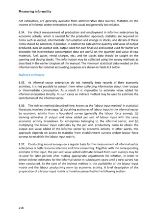 Measuring informality 
218 
not exhaustive, are generally available from administrative data sources. Statistics on the income of informal sector enterprises are less usual and generally less reliable. 
8.34. For direct measurement of production and employment in informal enterprises by economic activity, which is needed for the production approach, statistics are required on items such as output, intermediate consumption and change in stocks, and details of these items should be collected, if possible. In addition to data on the quantity and value of output produced, data on output sold, output used for own final use and output used for barter are desirable; for intermediate consumption data are useful on the quantity and value of raw materials, fuel, water, rental charges, etc.; and for stocks data should be sought on the opening and closing stocks. This information may be collected using the survey methods as described in the earlier chapters of this manual. The minimum statistical data needed on the informal sector for national accounting purposes are shown in Table 8.3 below. 
Indirect estimates 
8.35. As informal sector enterprises do not normally keep records of their economic activities, it is not possible to consult them when collecting information about their output or intermediate consumption. As a result it is impossible to estimate value added for informal enterprises directly. In such cases an indirect method may be used to estimate the contribution of the informal sector. 
8.36. The indirect method described here, known as the ‘labour input method’ in statistical literature, involves three steps: (a) obtaining estimates of labour input in the informal sector by economic activity from a household survey (generally the labour force survey); (b) deriving estimates of output and value added per unit of labour input with the same economic activity breakdown for enterprises belonging to the informal sector; and (c) multiplying the labour input estimates by the per unit productivity norm to obtain the output and value added of the informal sector by economic activity. In other words, this approach depends on access to statistics from establishment surveys and/or labour force surveys to establish the labour input matrix. 
8.37. Conducting annual surveys on a regular basis for the measurement of informal sector enterprises is both resource intensive and time consuming. Together with the corresponding estimate of the input, the per unit value added estimate derived from such surveys may be re-used for later periods after making appropriate adjustments for inflation, in order to derive indirect estimates for the informal sector in subsequent years until a new survey has been conducted. At the core of the indirect method is the availability of the labour input matrix and the labour productivity norm by economic activity. A brief description of the preparation of a labour input matrix is therefore presented in the following section. 
 
