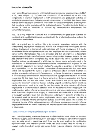 Measuring informality 
220 
hours worked in various economic activities in the economy during an accounting period (UN et al., 2009, Chapter 19). To assess the contribution of the informal sector and other components of informal employment to GDP, employment and production statistics are needed that are consistent. Following the recommendations of the 2008 SNA, labour input matrices can be developed to measure consistently the various components of employment that contribute to the production of the institutional sector. The objective is to design as detailed a table of industries as possible by formal/informal employment and formal/informal sector. 
8.39. It is very important to ensure that the employment and production statistics are consistent, and notably that they are consistent with the production boundary and use the same criteria for residence. 
8.40. A practical way to achieve this is to reconcile production statistics with the corresponding employment statistics in a manner that avoids double-counting and includes all jobs. Employment in the formal sector coincides with formal employment if it can be assumed that formal enterprises employ only paid employees with social protection, that no worker in the informal sector has social protection and that all employees in households producing exclusively for own final use do have social protection. However, some of the paid jobs offered by the formal enterprises may not be covered by labour legislation and are therefore omitted from the payroll, in which case they do not appear as ‘employment’ in the accounts and fall within informal employment in formal sector enterprises. Payment for such jobs generally appears in the formal employer’s accounts as purchase of services from ‘service providers’, i.e., an intermediate consumption of services resulting in a lower value added, with no record of the number of persons or hours or rate of payment; it is then not possible to separate such payments from payments to formal firms acting as subcontractors. In the initial stage of compilation, national accountants aggregate the results of the formal enterprises. At this stage there is a formal consistency between production and formal employment, but this does not reflect the fact that some of the labour input has been supplied by informally employed labour, including unpaid contributing family members. Ideally, adjustments need to be made for this discrepancy by using estimates of informal employment in the formal sector obtained from the household surveys' mapping of such employment as well as informal sector employment. At later stages, adjustments need to be made to balance the production (supply) of commodities with their uses in the elaboration of the supply-use table. Given that mixed informal sector surveys generally provide data at the national level for informal sector employment, labour input matrices can then be prepared to indicate informal employment outside the informal sector. This is useful for estimating the size of the various components of informal employment, namely, informal employment in both the formal sector and the informal sector within the institutional sector of households. 
Data sources for compiling labour input matrices 
8.41. Broadly speaking, there are three sources of employment data: labour force surveys (for labour supply), establishment surveys (for labour demand) and administrative records (such as social security, payroll tax, etc.) They may be used singly or in combination, especially when their reference periods differ. The usual caveats that the quality of a survey’s results depends on sample size, survey design, response rates and reference period  