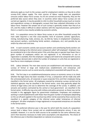 Uses for national accounts 
221 
obviously apply as much to the surveys used for employment statistics as they do to other surveys. 8.42. Labour supply. The main sources of labour supply data are population censuses and/or labour force surveys. As LFS are carried out more frequently, they are the preferred data source where they exist. In countries where labour force surveys are not carried out regularly, it may be possible to refer to other household surveys (such as income and expenditure surveys or demographic surveys) that have collected information on the labour force. However the sample size of such surveys is generally smaller than that of an LFS, and this makes it difficult to obtain statistics with the required precision, particularly if there is a need to cross-classify variables by economic activity. 
8.43. In a population census (or labour force survey or any other household survey) the main table required is one that cross-classifies ‘kind of economic activity’ (agriculture, mining, manufacturing, trade, services, etc., by ISIC) by ‘status in employment’ (employers, own-account workers, contributing family workers, employees, etc.) and possibly by sex and/or by urban and rural area. 
8.44. In each economic activity own-account workers and contributing family workers are assumed to belong to the informal sector component called ‘self-employed’. Employers may be considered to be in the informal sector if the units they own or operate have fewer than a given number of employees and/or are not registered. If no information on size or registration is available, then the employers’ category will need to be compared with sources on the labour demand side in which the number of employers in units that are registered or have five or more employees is known. 
8.45. Labour demand. The main data sources are establishment and enterprise censuses, surveys of formal or large and medium-sizes establishments and enterprises and administrative sources such as social security, employment associated with payroll tax, etc. 
8.46. The first step in an establishment/enterprise census or economic census is to check whether the legal status has been recorded; if it has, a comparison will be made only with the unincorporated units, all corporate or quasi-corporate firms and their employees being classified in the formal sector. All employees covered by enterprise surveys carried out by statistical agencies may be classified in the formal sector, since they generally adopt the criteria of legal status and size to determine the coverage of the survey. In addition, civil servants and workers contracted by the central or local government are classified in the formal sector. A difficulty may arise with military and police personnel, as these may not be included in the aggregate figure for government employees. Employees and employers working in small establishments with fewer than the given number of employees (depending on the cut-off point applied in the country) may either not be covered by these sources or be classified in a specific category of the informal sector called ‘enterprises of informal employers’. All other employees in large registered or incorporated enterprises are classified in the formal sector. 
8.47. The preferred reference year is the year for which both the results of a population census (and a labour force survey) and an establishment/enterprise census, if any, are available. However, it is rare for both sources to be available for the same reference year, and it then becomes necessary to make some assumptions and adjustments. The choice of the reference year is therefore dependent on national circumstances.  