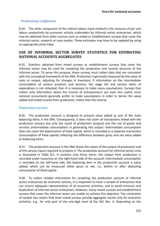 Uses for national accounts 
225 
Productivity coefficients 
8.54. The other component of the indirect labour input method is the measure of per unit labour productivity by economic activity undertaken by informal sector enterprises, which may be obtained from other sources such as mixed or establishment surveys that cover the informal sector, research or case studies. These estimates may have to be updated by using an appropriate price index. 
USE OF INFORMAL SECTOR SURVEY STATISTICS FOR ESTIMATING NATIONAL ACCOUNTS AGGREGATES 
8.55. Statistics obtained from mixed surveys or establishment surveys that cover the informal sector may be used for compiling the production and income accounts of the informal sector. To serve this purpose, these surveys must collect data that are consistent with the conceptual framework of the SNA. Production is generally measured by the value of sales or output, adjusting for changes in inventory. If information on the intermediate consumption of various products and services, the wage bill and various items of expenditure is not collected, then it is necessary to make many assumptions. Surveys that collect only information about the income of entrepreneurs are even less useful, since national accountants generally prefer to make assumptions in order to derive the value added and mixed income from production, rather than the reverse. 
Production account 
8.56. The production account is designed to present value added as one of the main balancing items in the SNA. Consequently, it does not cover all transactions linked with the production process but only the result of production (output) and the use of goods and services (intermediate consumption) in generating this output. Intermediate consumption does not cover the depreciation of fixed capital, which is recorded as a separate transaction (consumption of fixed capital) reflecting the difference between gross and net value added or balancing items. 
8.57. The production account in the SNA shows the values of the output of production and of the various inputs required to produce it. The production account for informal sector units is illustrated in Table 8.5. It contains only three items: the output from production is recorded under resources on the right-hand side of the account; intermediate consumption is recorded on the left-hand side; the balancing item in the production account is value added, which can be measured either gross or net, i.e., before or after deducting consumption of fixed capital. 
8.58. To collect reliable information for compiling the production account of informal sector enterprises by economic activity, it is important to have a sample of enterprises that can ensure adequate representation of all economic activities, and to avoid omission and duplication of informal sector enterprises. However, many mixed surveys and establishment surveys that cover the informal sector are unable to achieve this objective. The constraints of sample size means that most mixed surveys provide aggregate results only for economic activities, e.g., for only part of the one-digit level of the ISIC Rev. 4. Depending on the  