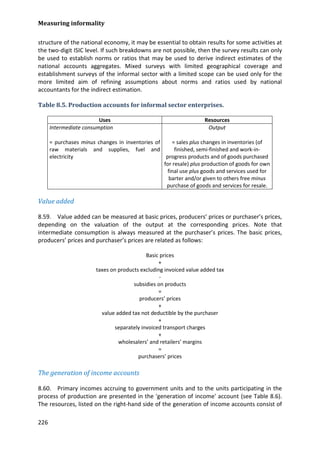 Measuring informality 
226 
structure of the national economy, it may be essential to obtain results for some activities at the two-digit ISIC level. If such breakdowns are not possible, then the survey results can only be used to establish norms or ratios that may be used to derive indirect estimates of the national accounts aggregates. Mixed surveys with limited geographical coverage and establishment surveys of the informal sector with a limited scope can be used only for the more limited aim of refining assumptions about norms and ratios used by national accountants for the indirect estimation. 
Table 8.5. Production accounts for informal sector enterprises. 
Uses 
Resources 
Intermediate consumption 
= purchases minus changes in inventories of raw materials and supplies, fuel and electricity 
Output 
= sales plus changes in inventories (of finished, semi-finished and work-in- progress products and of goods purchased for resale) plus production of goods for own final use plus goods and services used for barter and/or given to others free minus purchase of goods and services for resale. 
Value added 
8.59. Value added can be measured at basic prices, producers’ prices or purchaser’s prices, depending on the valuation of the output at the corresponding prices. Note that intermediate consumption is always measured at the purchaser’s prices. The basic prices, producers’ prices and purchaser’s prices are related as follows: 
Basic prices 
+ 
taxes on products excluding invoiced value added tax 
- 
subsidies on products 
= 
producers’ prices 
+ 
value added tax not deductible by the purchaser 
+ 
separately invoiced transport charges 
+ 
wholesalers’ and retailers’ margins 
= 
purchasers’ prices 
The generation of income accounts 
8.60. Primary incomes accruing to government units and to the units participating in the process of production are presented in the 'generation of income' account (see Table 8.6). The resources, listed on the right-hand side of the generation of income accounts consist of  