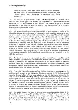 Measuring informality 
12 
production and on a small scale. Labour relations – where they exist – are based mostly on casual employment, kinship or personal and social relations rather than contractual arrangements with formal guarantees.” 
2.4. The resolution carefully ensured that the activities included in the informal sector definition were as homogeneous as possible with respect to their economic objectives and behaviour and the requirements of data analysis. For practical purposes, a related consideration in the resolution was the need for, and usefulness of, the inclusion of enterprises in informal sector surveys. 
2.5. The 15th ICLS resolution tried as far as possible to accommodate the notion of the informal sector as a statistical concept by extending its scope to as large a universe of non- observed activities as seemed practically feasible and conceptually justifiable, but it rejected its interpretation as a ‘catch-all’ concept. Thus, the definition adopted does not lead to segmentation of the economy or of the employed population according to a formal/informal sector dichotomy. The resolution recognized that activities excluded from the scope of the informal sector definition were not necessarily formal. Examples include the household production of goods exclusively for own final use, small-scale agriculture, paid domestic service and activities currently falling outside the SNA production boundary, such as domestic or personal services provided by unpaid household members for their own or another household. It was recommended that such activities be identified as belonging to separate categories outside the formal/informal sector distinction (see paragraph 20 of the 15th ICLS resolution). 
2.6. The definition had to be acceptable to countries from different parts of the world whose economic, social and institutional situations differed widely. It thus had to be broad enough to encompass the different manifestations of the informal sector in different countries. And it had to be sufficiently flexible to adapt to national circumstances, even though such flexibility might adversely affect the international comparability of the statistics for certain descriptive and analytical purposes. 
2.7. Finally, the 15th ICLS resolution defined the informal sector in such a way that the definition could be used by the UN System of National Accounts (SNA). The international statistical definition of the informal sector adopted by the 15th ICLS was in fact used in the 1993 version of the SNA (1993 SNA), although Chapter IV of the 1993 SNA reproduced only its main parts (UN et al., 1993). The 2008 SNA provides more detail, as it includes a full chapter on ‘Informal aspects of the economy’ (UN et al., 2009, Chapter 25). Identification of the activities undertaken by informal sector enterprises within the national accounts makes it possible to quantify the contribution of the informal sector to the national economy, which is an urgent need for many countries and affords recognition of the persons employed in the informal sector. However, this requirement has certain implications. 
2.8. As noted in Chapter 1, in order to obtain an internationally agreed definition of the informal sector that was acceptable for labour statistics as well as for the national accounts, the informal sector had to be defined in terms of the characteristics of the production units (enterprises) in which the activities took place (enterprise approach), rather than in terms of the characteristics of the persons involved or of their jobs (labour approach). As a result,  