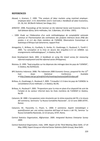 229 
REFERENCES 
Abowd, J.; Kramarz, F. 1999. “The analysis of labor markets using matched employer- employee data”, in O. Ashenfelter and D. Card (eds.): Handbook of Labor Economics, Ch. 26, Vol. 3B (North Holland, San Diego, CA.). 
AFRISTAT. 1998. Proceedings of the Seminar on the Informal Sector and Economic Policy in Sub-Saharan Africa, Série méthodes, Vol. 3 (Bamako, 10-14 Mar. 1997). 
–. 1999. Etude sur l’élaboration d’un socle méthodologique de comptabilité nationale commun et l’harmonisation des estimations des produits intérieurs bruts (PIB) des années n et n+1 des Etats membres de l’UEMOA, Observatoire Economique et Statistique d’Afrique Sub-Saharienne, rapport final. 
Amegashie, F.; Brilleau, A.; Coulibaly, S.; Koriko, O.; Ouédraogo, E.; Roubaud, F.; Torelli C. 2005. “La conception et la mise en oeuvre des enquêtes 1-2-3 en UEMOA: Les enseignements méthodologiques”, in Statéco, No.99 
Asian Development Bank. 2001. A handbook on using the mixed survey for measuring informal employment and the informal sector (Philippines). 
Blaizeau, D. 1999. “Sept enquêtes sur les dépenses des ménages dans les pays de l’UEMOA”, in Statéco, No.92/93(1/2). 
BPS Statistics Indonesia. 2008. The Indonesian 2006 Economic Census, prepared for the 12th East Asian Statistical Conference. Available at http://www.stat.go.jp/english/info/meetings/eastasia/pdf/t2indpa.pdf 
Brilleau, A.; Ouedraogo, E.; Roubaud, F. 2005. “L’enquête 1-2-3 dans les pays de l’UEMOA: la consolidation d’une méthode », in Statéco, No.99, 
Brilleau, A.; Roubaud F. 2005. “Propositions pour la mise en place d’un dispositif de suivi de l’emploi et du secteur informel dans les Etats membres de l’UEMOA”,in Statéco, No.99 
Calzaroni, M. 2000. L’occupazione come strumento per la stima esaustiva del PIL e la misura del sommerso, Seminario “La Nuova Contabilita Nazionale”, 12-13 June 2000 (ISTAT, Rome). 
Calzaroni, M.; Pascarella, C.; Pisani, S.. 2000. Il sommerso. Aspetti metodologici e quantificazioni per una estima esaustiva dell’input di lavoro e del PIL, Seminar ‘La Nuova Contabilita Nazionale, 12-13 January, ISTAT, Roma. 
Central Statistics Organization, Afghanistan. 2009. Integrated Business Enterprise Survey 2009. 
Central Statistical Organisation, India. 1999. Report of the Third Meeting (New Delhi, 17-19 May 1999), Expert Group on Informal Sector Statistics (Delhi Group), New Delhi.  