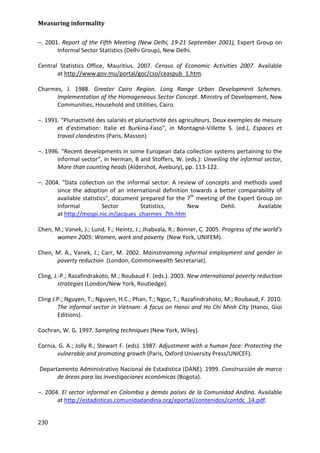 Measuring informality 
230 
–. 2001. Report of the Fifth Meeting (New Delhi, 19-21 September 2001), Expert Group on Informal Sector Statistics (Delhi Group), New Delhi. 
Central Statistics Office, Mauritius. 2007. Census of Economic Activities 2007. Available at http://www.gov.mu/portal/goc/cso/ceaspub_1.htm. 
Charmes, J. 1988. Greater Cairo Region. Long Range Urban Development Schemes. Implementation of the Homogeneous Sector Concept. Ministry of Development, New Communities, Household and Utilities, Cairo. 
–. 1991. “Pluriactivité des salariés et pluriactivité des agriculteurs. Deux exemples de mesure et d’estimation: Italie et Burkina-Faso”, in Montagné-Villette S. (ed.), Espaces et travail clandestins (Paris, Masson) 
–. 1996. “Recent developments in some European data collection systems pertaining to the informal sector”, in Herman, B and Stoffers, W. (eds.): Unveiling the informal sector, More than counting heads (Aldershot, Avebury), pp. 113-122. 
–. 2004. "Data collection on the informal sector: A review of concepts and methods used since the adoption of an international definition towards a better comparability of available statistics", document prepared for the 7th meeting of the Expert Group on Informal Sector Statistics, New Dehli. Available at http://mospi.nic.in/jacques_charmes_7th.htm 
Chen, M.; Vanek, J.; Lund, F.; Heintz, J.; Jhabvala, R.; Bonner, C. 2005. Progress of the world’s women 2005: Women, work and poverty (New York, UNIFEM). 
Chen, M. A., Vanek, J.; Carr, M. 2002. Mainstreaming informal employment and gender in poverty reduction (London, Commonwealth Secretariat). 
Cling, J.-P.; Razafindrakoto, M.; Roubaud F. (eds.). 2003. New international poverty reduction strategies (London/New York, Routledge). 
Cling J.P.; Nguyen, T.; Nguyen, H.C.; Phan, T.; Ngoc, T.; Razafindrahoto, M.; Roubaud, F. 2010. The informal sector in Vietnam: A focus on Hanoi and Ho Chi Minh City (Hanoi, Gioi Editions). 
Cochran, W. G. 1997. Sampling techniques (New York, Wiley). 
Cornia, G. A.; Jolly R.; Stewart F. (eds). 1987. Adjustment with a human face: Protecting the vulnerable and promoting growth (Paris, Oxford University Press/UNICEF). 
Departamento Administrativo Nacional de Estadistica (DANE). 1999. Construcción de marco de áreas para las investigaciones económicas (Bogota). 
–. 2004. El sector informal en Colombia y demás países de la Comunidad Andina. Available at http://estadisticas.comunidadandina.org/eportal/contenidos/contdc_14.pdf.  