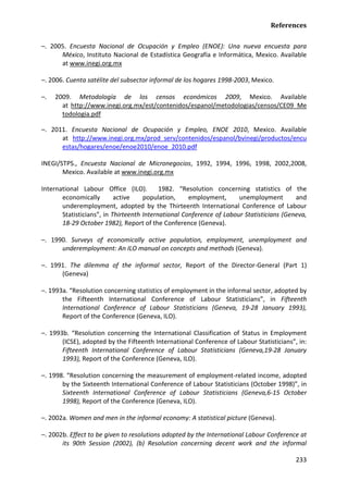 References 
233 
–. 2005. Encuesta Nacional de Ocupación y Empleo (ENOE): Una nueva encuesta para México, Instituto Nacional de Estadística Geografía e Informática, Mexico. Available at www.inegi.org.mx 
–. 2006. Cuenta satélite del subsector informal de los hogares 1998-2003, Mexico. 
–. 2009. Metodología de los censos económicos 2009, Mexico. Available at http://www.inegi.org.mx/est/contenidos/espanol/metodologias/censos/CE09_Metodologia.pdf 
–. 2011. Encuesta Nacional de Ocupación y Empleo, ENOE 2010, Mexico. Available at http://www.inegi.org.mx/prod_serv/contenidos/espanol/bvinegi/productos/encuestas/hogares/enoe/enoe2010/enoe_2010.pdf 
INEGI/STPS., Encuesta Nacional de Micronegocios, 1992, 1994, 1996, 1998, 2002,2008, Mexico. Available at www.inegi.org.mx 
International Labour Office (ILO). 1982. “Resolution concerning statistics of the economically active population, employment, unemployment and underemployment, adopted by the Thirteenth International Conference of Labour Statisticians”, in Thirteenth International Conference of Labour Statisticians (Geneva, 18-29 October 1982), Report of the Conference (Geneva). 
–. 1990. Surveys of economically active population, employment, unemployment and underemployment: An ILO manual on concepts and methods (Geneva). 
–. 1991. The dilemma of the informal sector, Report of the Director-General (Part 1) (Geneva) 
–. 1993a. “Resolution concerning statistics of employment in the informal sector, adopted by the Fifteenth International Conference of Labour Statisticians”, in Fifteenth International Conference of Labour Statisticians (Geneva, 19-28 January 1993), Report of the Conference (Geneva, ILO). 
–. 1993b. “Resolution concerning the International Classification of Status in Employment (ICSE), adopted by the Fifteenth International Conference of Labour Statisticians”, in: Fifteenth International Conference of Labour Statisticians (Geneva,19-28 January 1993), Report of the Conference (Geneva, ILO). 
–. 1998. “Resolution concerning the measurement of employment-related income, adopted by the Sixteenth International Conference of Labour Statisticians (October 1998)”, in Sixteenth International Conference of Labour Statisticians (Geneva,6-15 October 1998), Report of the Conference (Geneva, ILO). 
–. 2002a. Women and men in the informal economy: A statistical picture (Geneva). 
–. 2002b. Effect to be given to resolutions adopted by the International Labour Conference at its 90th Session (2002), (b) Resolution concerning decent work and the informal  