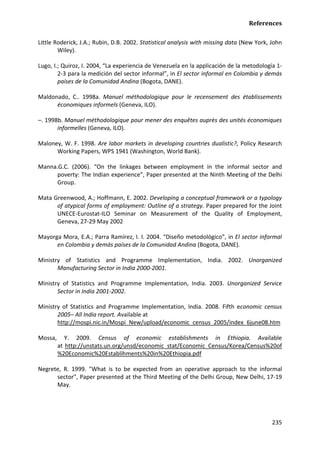 References 
235 
Little Roderick, J.A.; Rubin, D.B. 2002. Statistical analysis with missing data (New York, John Wiley). 
Lugo, I.; Quiroz, I. 2004, “La experiencia de Venezuela en la applicación de la metodología 1- 2-3 para la medición del sector informal”, in El sector informal en Colombia y demás países de la Comunidad Andina (Bogota, DANE). 
Maldonado, C.. 1998a. Manuel méthodologique pour le recensement des établissements économiques informels (Geneva, ILO). 
–. 1998b. Manuel méthodologique pour mener des enquêtes auprès des unités économiques informelles (Geneva, ILO). 
Maloney, W. F. 1998. Are labor markets in developing countries dualistic?, Policy Research Working Papers, WPS 1941 (Washington, World Bank). 
Manna.G.C. (2006). “On the linkages between employment in the informal sector and poverty: The Indian experience”, Paper presented at the Ninth Meeting of the Delhi Group. 
Mata Greenwood, A.; Hoffmann, E. 2002. Developing a conceptual framework or a typology of atypical forms of employment: Outline of a strategy. Paper prepared for the Joint UNECE-Eurostat-ILO Seminar on Measurement of the Quality of Employment, Geneva, 27-29 May 2002 
Mayorga Mora, E.A.; Parra Ramírez, I. I. 2004. “Diseño metodológico”, in El sector informal en Colombia y demás países de la Comunidad Andina (Bogota, DANE). 
Ministry of Statistics and Programme Implementation, India. 2002. Unorganized Manufacturing Sector in India 2000-2001. 
Ministry of Statistics and Programme Implementation, India. 2003. Unorganized Service Sector in India 2001-2002. 
Ministry of Statistics and Programme Implementation, India. 2008. Fifth economic census 2005– All India report. Available at 
http://mospi.nic.in/Mospi_New/upload/economic_census_2005/index_6june08.htm 
Mossa, Y. 2009. Census of economic establishments in Ethiopia. Available at http://unstats.un.org/unsd/economic_stat/Economic_Census/Korea/Census%20of%20Economic%20Establihments%20in%20Ethiopia.pdf 
Negrete, R. 1999. "What is to be expected from an operative approach to the informal sector", Paper presented at the Third Meeting of the Delhi Group, New Delhi, 17-19 May.  