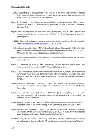 Measuring informality 
236 
–. 2002. "Case studies on the operation of the concept of 'Informal Employment' as distinct from 'Informal Sector Employment'”, Paper presented at the Sixth Meeting of the Delhi Group, Rio de Janeiro, 16-18 September. 
Ordaz, E.; Roubaud F. 1989. “Documento metodológico de la investigación sobre el sector informal en México”, Communication presented at the COM-SIES Conference, Santiago, Chile. 
Organization for Economic Co-operation and Development, OECD, 2001. Productivity manual: A guide to the measurement of industry level and aggregate productivity growth (Paris). 
–. 2007. Data and metadata reporting and presentation handbook (Paris). Available at http://www.oecd.org/dataoecd/46/17/37671574.pdf 
–; International Monetary Fund (IMF); International Labour Organization (ILO); Interstate Statistical Commission of the Commonwealth of Independent States (CIS STAT). 2002. Measuring the non-observed economy: A handbook (Paris). 
Organisation of American States. 1992. Seminario interamericano sobre medición del sector informal (Lima). 
Perry, G.E.; Maloney, W. F. et al. 2007. Informality: Exit and exclusion, World Bank Latin American and Caribbean Studies (Washington, DC, World Bank). 
Pok, C. 1992. Precariedad laboral: Personificaciones sociales en la frontera de la estructura del empleo, Paper prepared for the Seminario Interamericano de Medición del Sector Informal, Lima, 26-28 August 1992 (Buenos Aires, Instituto Nacional de Estadística y Censos).. 
Rakotomanana, F.; Ramilison, E.; Roubaud F. 2003. “The creation of an annual employment survey in Madagascar. An example for sub-Saharan Africa”, in InterStat, No.27, September. 
Rakotomanana, F.; Ravelosoa, R.; Roubaud F. 2003. “The 1-2-3 survey of the informal sector and the satisfaction of household needs in the Antananarivo conurbation”, in InterStat, No.27, September. 
Ravendraan, G., Murthy, S.V.R.; Naik, A.K. 2006. "Redefining of Unorganized Sector in India", Paper presented at the Ninth Meeting of the Delhi Group, New Delhi, 11-12 May. 
Razafindrakoto, M.; Roubaud F. 2003. “The existing systems for monitoring poverty: weaknesses of the usual household surveys”, in Cling J.-P. et al., New international poverty reduction strategies (Routledge, London/New York). 
Razafindrakoto, M.; Roubaud F.; Lé Van Düy. 2008. “The informal sector in Vietnam: What do we know and How to go further? A statistical and economic perspective” (Hanoi).  