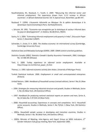 References 
237 
Razafindrakoto, M.; Roubaud, F.; Torelli, C. 2009. "Measuring the informal sector and informal employment: The experience drawn from 1-2-3 surveys in African countries”, in African Statistical Journal, Vol. 9, Special Issue, November, pp.88-147. 
Roubaud, F. (1994). L'économie informelle au Mexique: De la sphère domestique à la dynamique macro-économique (Paris, Karthala/Orstom). 
–; Séruzier, M. 1991. “Economie non enregistrée par la statistique et secteur informel dans les pays en développement”, in Statéco, No.68 (Paris, INSEE). 
Sastry, N. S. 2004. “Estimating informal employment and poverty in India“, Discussion Paper Series-7, December (UNDP). 
Schneider, F.; Enste, D. H. 2002. The shadow economy: An international survey (Cambridge, Cambridge University Press). 
Statistical Data and Metadata Exchange (SDMX). 2009. SDMX content-oriented guidelines. 
Statistics Canada (2002). Statistics Canada’s Quality Assurance Framework, 2002, Catalogue No. 12-586-XIE (Ottawa) 
Tasti, E. 2000. Turkey experience on informal sector employment. Available at http://mospi.nic.in/informal_paper_15.htm 
Thomas, J.J. 1993. Informal economic activity (Ann Arbor, University of Michigan Press). 
Turkish Statistical Institute. 2000. Employment in small and unincorporated enterprises (Ankara). 
United Nations. 1984. Handbook of household surveys (revised edition). Series F No.31 (New York). 
–. 1994. Strategies for measuring industrial structure and growth, Studies in Methods, Series F, No. 65 (New York, UN Statistical Office). 
–. 1997. Handbook for producing national statistical reports on women and men, Series K, No.14 Sales No. E.97.XVII.10 (New York). 
–. 2000. Household accounting: Experiences in concepts and compilation, Vol.1: Household sector accounts, Studies in Methods, Series F, No 75/Vol. 1 (New York, UN Statistics Office). 
–. 2005a. Household sample surveys in developing and transition countries, Studies in Methods, Series F. No. 96 (New York, UN Statistics Office). 
–. 2005b. Minutes of Meeting, Inter-Agency and Expert Group on MDG Indicators, 6th Gender Indicators Sub-group meeting, New York, September 2005.  
