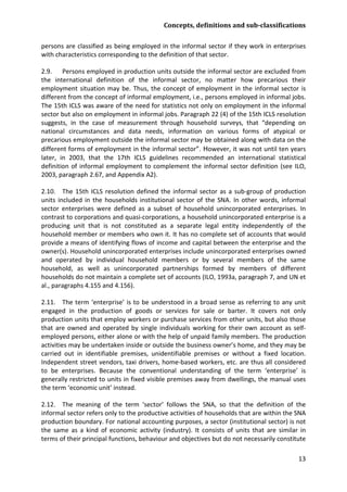 Concepts, definitions and sub-classifications 
13 
persons are classified as being employed in the informal sector if they work in enterprises with characteristics corresponding to the definition of that sector. 
2.9. Persons employed in production units outside the informal sector are excluded from the international definition of the informal sector, no matter how precarious their employment situation may be. Thus, the concept of employment in the informal sector is different from the concept of informal employment, i.e., persons employed in informal jobs. The 15th ICLS was aware of the need for statistics not only on employment in the informal sector but also on employment in informal jobs. Paragraph 22 (4) of the 15th ICLS resolution suggests, in the case of measurement through household surveys, that “depending on national circumstances and data needs, information on various forms of atypical or precarious employment outside the informal sector may be obtained along with data on the different forms of employment in the informal sector”. However, it was not until ten years later, in 2003, that the 17th ICLS guidelines recommended an international statistical definition of informal employment to complement the informal sector definition (see ILO, 2003, paragraph 2.67, and Appendix A2). 
2.10. The 15th ICLS resolution defined the informal sector as a sub-group of production units included in the households institutional sector of the SNA. In other words, informal sector enterprises were defined as a subset of household unincorporated enterprises. In contrast to corporations and quasi-corporations, a household unincorporated enterprise is a producing unit that is not constituted as a separate legal entity independently of the household member or members who own it. It has no complete set of accounts that would provide a means of identifying flows of income and capital between the enterprise and the owner(s). Household unincorporated enterprises include unincorporated enterprises owned and operated by individual household members or by several members of the same household, as well as unincorporated partnerships formed by members of different households do not maintain a complete set of accounts (ILO, 1993a, paragraph 7, and UN et al., paragraphs 4.155 and 4.156). 
2.11. The term ‘enterprise’ is to be understood in a broad sense as referring to any unit engaged in the production of goods or services for sale or barter. It covers not only production units that employ workers or purchase services from other units, but also those that are owned and operated by single individuals working for their own account as self- employed persons, either alone or with the help of unpaid family members. The production activities may be undertaken inside or outside the business owner’s home, and they may be carried out in identifiable premises, unidentifiable premises or without a fixed location. Independent street vendors, taxi drivers, home-based workers, etc. are thus all considered to be enterprises. Because the conventional understanding of the term ‘enterprise’ is generally restricted to units in fixed visible premises away from dwellings, the manual uses the term ‘economic unit’ instead. 
2.12. The meaning of the term ‘sector’ follows the SNA, so that the definition of the informal sector refers only to the productive activities of households that are within the SNA production boundary. For national accounting purposes, a sector (institutional sector) is not the same as a kind of economic activity (industry). It consists of units that are similar in terms of their principal functions, behaviour and objectives but do not necessarily constitute  