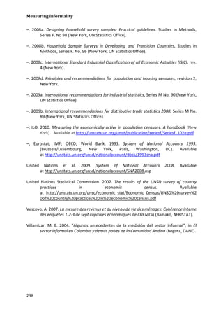 Measuring informality 
238 
–. 2008a. Designing household survey samples: Practical guidelines, Studies in Methods, Series F. No 98 (New York, UN Statistics Office). 
–. 2008b. Household Sample Surveys in Developing and Transition Countries, Studies in Methods, Series F. No. 96 (New York, UN Statistics Office). 
–. 2008c. International Standard Industrial Classification of all Economic Activities (ISIC), rev. 4 (New York). 
–. 2008d. Principles and recommendations for population and housing censuses, revision 2, New York. 
–. 2009a. International recommendations for industrial statistics, Series M No. 90 (New York, UN Statistics Office). 
–. 2009b. International recommendations for distributive trade statistics 2008, Series M No. 89 (New York, UN Statistics Office). 
–; ILO. 2010. Measuring the economically active in population censuses: A handbook (New York). Available at http://unstats.un.org/unsd/publication/seriesf/Seriesf_102e.pdf 
–; Eurostat; IMF; OECD; World Bank. 1993. System of National Accounts 1993. (Brussels/Luxembourg, New York, Paris, Washington, DC). Available at http://unstats.un.org/unsd/nationalaccount/docs/1993sna.pdf 
United Nations et al. 2009. System of National Accounts 2008. Available at http://unstats.un.org/unsd/nationalaccount/SNA2008.asp 
United Nations Statistical Commission. 2007. The results of the UNSD survey of country practices in economic census. Available at http://unstats.un.org/unsd/economic_stat/Economic_Census/UNSD%20survey%20of%20country%20practices%20in%20economic%20census.pdf 
Vescovo, A. 2007. La mesure des revenus et du niveau de vie des ménages: Cohérence interne des enquêtes 1-2-3 de sept capitales économiques de l’UEMOA (Bamako, AFRISTAT). 
Villamizar, M. E. 2004. “Algunos antecedentes de la medición del sector informal”, in El sector informal en Colombia y demás países de la Comunidad Andina (Bogota, DANE). 