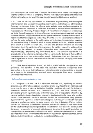 Concepts, definitions and sub-classifications 
15 
policy-making and the stratification of samples for informal sector surveys. Accordingly, the informal sector was defined as comprising informal own-account enterprises and enterprises of informal employers, for which the separate criteria described below were specified. 
2.16. There are basically two different but interrelated ways of viewing and defining the informal sector. One approach views enterprises in relation to the legal and administrative framework in force and defines the informal sector as being made up of enterprises that do not conform to this framework in some way. It assumes an intrinsic relation between non- registration and informality. The second approach views the informal sector as constituting a particular form of production, in terms of the way the enterprises are organized and carry out their activities. Supporters of the second approach maintain that the informal sector is not identical to the unregistered sector. They stress the need for a clear conceptual basis in defining the sector and point to the problems that a criterion based on registration may pose for the comparability of informal sector statistics between countries, between different areas within a country and over time. They also cite practical difficulties in obtaining information about the registration of enterprises, as the registers may not be updated, their owners may be reluctant to provide information about non-registration, and other respondents (e.g., employees) may be unable to do so. They view non-registration as a characteristic of the informal sector rather than as a criterion for defining it. If viewed from this perspective, there may be informal sector units that are registered, and therefore such lack of registration is neither a necessary nor a sufficient criterion for classifying them in the informal sector. 
2.17. There was no agreement at the 15th ICLS as to which of the two approaches was preferable. The definition in the 15th ICLS resolution therefore incorporated both approaches, in the sense that it allows non-registration and/or employment size to be used as a criterion in distinguishing informal sector enterprises from other household unincorporated enterprises. 
Informal own-account enterprises 
2.18. Paragraph 8 of the 15th ICLS resolution specified that, depending on national circumstances, either all own-account enterprises or else only those that are not registered under specific forms of national legislation should be considered informal. The legislation referenced includes factories’ acts, commercial acts, tax and social security laws, professional groups’ regulatory acts, and similar acts, laws or regulations established by national legislative bodies. Regulations enacted by local authorities for those who need to obtain a trade licence or a permit to operate a business are excluded since, being governed by administrative regulations and enforcement regimes that may vary considerably from one country to another and, within the same country, over time or between different regions, they are not considered to be relevant. Moreover, they are not thought to have much effect on the way the enterprises are organized and operated or on their economic objectives and behaviour. Homogeneity of economic objectives and behaviour is the guiding principle for distinguishing between the various institutional sectors and sub-sectors in the SNA. It should be noted that in many countries the criterion of non-registration, if properly defined, covers both the lack of legal identity and lack of a complete set of accounts.  