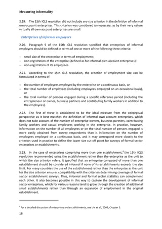 Measuring informality 
16 
2.19. The 15th ICLS resolution did not include any size criterion in the definition of informal own-account enterprises. This criterion was considered unnecessary, as by their very nature virtually all own-account enterprises are small. 
Enterprises of informal employers 
2.20. Paragraph 9 of the 15th ICLS resolution specified that enterprises of informal employers should be defined in terms of one or more of the following three criteria: 
− small size of the enterprise in terms of employment; 
− non-registration of the enterprise (defined as for informal own-account enterprises); 
− non-registration of its employees. 
2.21. According to the 15th ICLS resolution, the criterion of employment size can be formulated in terms of: 
− the number of employees employed by the enterprise on a continuous basis, or 
− the total number of employees (including employees employed on an occasional basis), or 
− the total number of persons engaged during a specific reference period (including the entrepreneur or owner, business partners and contributing family workers in addition to the employees). 
2.22. The first of these is considered to be the ideal measure from the conceptual perspective as it best matches the definition of informal own-account enterprises, which does not take account of the number of enterprise owners, business partners, contributing family workers and casual employees working in the enterprise. In practice, however, information on the number of all employees or on the total number of persons engaged is more easily obtained from survey respondents than is information on the number of employees employed on a continuous basis, and it may correspond more closely to the criterion used in practice to define the lower size cut-off point for surveys of formal sector enterprises or establishments. 
2.23. In the case of enterprises comprising more than one establishment,4 
4 For a detailed discussion of enterprises and establishments, see UN et al., 2009, Chapter 5. the 15th ICLS resolution recommended using the establishment rather than the enterprise as the unit to which the size criterion refers. It specified that an enterprise composed of more than one establishment should be considered informal if none of its establishments exceeds the size limit. For many countries the use of the establishment rather than the enterprise as the unit for the size criterion ensures compatibility with the criterion determining coverage of formal sector establishment surveys. Thus, informal and formal sector statistics can complement each other. It also becomes possible in this way to capture the development of informal sector enterprises, which for various reasons tend to grow through the creation of additional small establishments rather than through an expansion of employment in the original establishment.  